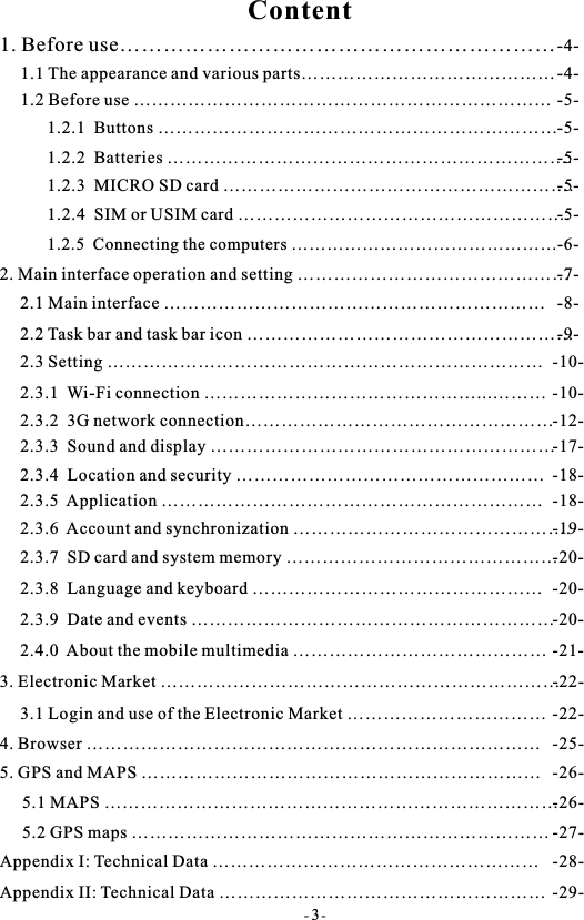 Content- 3-1. Before use&hellip;&hellip;&hellip;&hellip;&hellip;&hellip;&hellip;&hellip;&hellip;&hellip;&hellip;&hellip;&hellip;&hellip;&hellip;&hellip;&hellip;&hellip;&hellip;&hellip; -4-1.1 The appearance and various parts&hellip;&hellip;&hellip;&hellip;&hellip;&hellip;&hellip;&hellip;&hellip;&hellip;&hellip;&hellip;&hellip;&hellip;  -4-1.2 Before use &hellip;&hellip;&hellip;&hellip;&hellip;&hellip;&hellip;&hellip;&hellip;&hellip;&hellip;&hellip;&hellip;&hellip;&hellip;&hellip;&hellip;&hellip;&hellip;&hellip;&hellip;&hellip;&hellip;   -5-1.2.1  Buttons &hellip;&hellip;&hellip;&hellip;&hellip;&hellip;&hellip;&hellip;&hellip;&hellip;&hellip;&hellip;&hellip;&hellip;&hellip;&hellip;&hellip;&hellip;&hellip;&hellip;&hellip;&hellip; -5-1.2.2  Batteries &hellip;&hellip;&hellip;&hellip;&hellip;&hellip;&hellip;&hellip;&hellip;&hellip;&hellip;&hellip;&hellip;&hellip;&hellip;&hellip;&hellip;&hellip;&hellip;&hellip;&hellip;&hellip;. -5-1.2.3  MICRO SD card &hellip;&hellip;&hellip;&hellip;&hellip;&hellip;&hellip;&hellip;&hellip;&hellip;&hellip;&hellip;&hellip;&hellip;&hellip;&hellip;&hellip;&hellip;&hellip;. -5-1.2.4  SIM or USIM card &hellip;&hellip;&hellip;&hellip;&hellip;&hellip;&hellip;&hellip;&hellip;&hellip;&hellip;&hellip;&hellip;&hellip;&hellip;&hellip;&hellip;&hellip;. -5-2. Main interface operation and setting &hellip;&hellip;&hellip;&hellip;&hellip;&hellip;&hellip;&hellip;&hellip;&hellip;&hellip;&hellip;&hellip;&hellip;&hellip; -7-2.1 Main interface &hellip;&hellip;&hellip;&hellip;&hellip;&hellip;&hellip;&hellip;&hellip;&hellip;&hellip;&hellip;&hellip;&hellip;&hellip;&hellip;&hellip;&hellip;&hellip;&hellip;&hellip; -8-2.2 Task bar and task bar icon &hellip;&hellip;&hellip;&hellip;&hellip;&hellip;&hellip;&hellip;&hellip;&hellip;&hellip;&hellip;&hellip;&hellip;&hellip;&hellip;&hellip;&hellip; -9-2.3 Setting &hellip;&hellip;&hellip;&hellip;&hellip;&hellip;&hellip;&hellip;&hellip;&hellip;&hellip;&hellip;&hellip;&hellip;&hellip;&hellip;&hellip;&hellip;&hellip;&hellip;&hellip;&hellip;&hellip;&hellip; -10-2.3.1  Wi-Fi connection &hellip;&hellip;&hellip;&hellip;&hellip;&hellip;&hellip;&hellip;&hellip;&hellip;&hellip;&hellip;&hellip;&hellip;&hellip;...&hellip;&hellip;&hellip; -10-2.3.2  3G network connection&hellip;&hellip;&hellip;&hellip;&hellip;&hellip;&hellip;&hellip;&hellip;&hellip;&hellip;&hellip;&hellip;&hellip;&hellip;&hellip;&hellip; -12-2.3.3  Sound and display &hellip;&hellip;&hellip;&hellip;&hellip;&hellip;&hellip;&hellip;&hellip;&hellip;&hellip;&hellip;&hellip;&hellip;&hellip;&hellip;&hellip;&hellip;&hellip; -17-  2.3.4  Location and security &hellip;&hellip;&hellip;&hellip;&hellip;&hellip;&hellip;&hellip;&hellip;&hellip;&hellip;&hellip;&hellip;&hellip;&hellip;&hellip;&hellip; -18-2.3.5  Application &hellip;&hellip;&hellip;&hellip;&hellip;&hellip;&hellip;&hellip;&hellip;&hellip;&hellip;&hellip;&hellip;&hellip;&hellip;&hellip;&hellip;&hellip;&hellip;&hellip;&hellip; -18-2.3.6  Account and synchronization &hellip;&hellip;&hellip;&hellip;&hellip;&hellip;&hellip;&hellip;&hellip;&hellip;&hellip;&hellip;&hellip;&hellip;&hellip;. -19-2.3.7  SD card and system memory &hellip;&hellip;&hellip;&hellip;&hellip;&hellip;&hellip;&hellip;&hellip;&hellip;&hellip;&hellip;&hellip;&hellip;&hellip; -20-2.3.8  Language and keyboard &hellip;&hellip;&hellip;&hellip;&hellip;&hellip;&hellip;&hellip;&hellip;&hellip;&hellip;&hellip;&hellip;&hellip;&hellip;&hellip; -20-2.3.9  Date and events &hellip;&hellip;&hellip;&hellip;&hellip;&hellip;&hellip;&hellip;&hellip;&hellip;&hellip;&hellip;&hellip;&hellip;&hellip;&hellip;&hellip;&hellip;&hellip;&hellip; -20-2.4.0  About the mobile multimedia &hellip;&hellip;&hellip;&hellip;&hellip;&hellip;&hellip;&hellip;&hellip;&hellip;&hellip;&hellip;&hellip;&hellip; -21-3. Electronic Market &hellip;&hellip;&hellip;&hellip;&hellip;&hellip;&hellip;&hellip;&hellip;&hellip;&hellip;&hellip;&hellip;&hellip;&hellip;&hellip;&hellip;&hellip;&hellip;&hellip;&hellip;&hellip; -22-3.1 Login and use of the Electronic Market &hellip;&hellip;&hellip;&hellip;&hellip;&hellip;&hellip;&hellip;&hellip;&hellip;&hellip; -22-4. Browser &hellip;&hellip;&hellip;&hellip;&hellip;&hellip;&hellip;&hellip;&hellip;&hellip;&hellip;&hellip;&hellip;&hellip;&hellip;&hellip;&hellip;&hellip;&hellip;&hellip;&hellip;&hellip;&hellip;&hellip;&hellip; -25-5. GPS and MAPS &hellip;&hellip;&hellip;&hellip;&hellip;&hellip;&hellip;&hellip;&hellip;&hellip;&hellip;&hellip;&hellip;&hellip;&hellip;&hellip;&hellip;&hellip;&hellip;&hellip;&hellip;&hellip; -26-5.1 MAPS &hellip;&hellip;&hellip;&hellip;&hellip;&hellip;&hellip;&hellip;&hellip;&hellip;&hellip;&hellip;&hellip;&hellip;&hellip;&hellip;&hellip;&hellip;&hellip;&hellip;&hellip;&hellip;&hellip;&hellip;&hellip; -26-5.2 GPS maps &hellip;&hellip;&hellip;&hellip;&hellip;&hellip;&hellip;&hellip;&hellip;&hellip;&hellip;&hellip;&hellip;&hellip;&hellip;&hellip;&hellip;&hellip;&hellip;&hellip;&hellip;&hellip;&hellip; -27-Appendix I: Technical Data &hellip;&hellip;&hellip;&hellip;&hellip;&hellip;&hellip;&hellip;&hellip;&hellip;&hellip;&hellip;&hellip;&hellip;&hellip;&hellip;&hellip;&hellip; -28-Appendix II: Technical Data &hellip;&hellip;&hellip;&hellip;&hellip;&hellip;&hellip;&hellip;&hellip;&hellip;&hellip;&hellip;&hellip;&hellip;&hellip;&hellip;&hellip;&hellip; -29-1.2.5  Connecting the computers &hellip;&hellip;&hellip;&hellip;&hellip;&hellip;&hellip;&hellip;&hellip;&hellip;&hellip;&hellip;&hellip;&hellip;&hellip; -6-