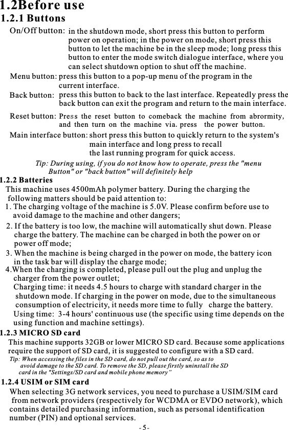 1.2Before use1.2.1 ButtonsOn/Off button: in the shutdown mode, short press this button to performpower on operation; in the power on mode, short press this button to let the machine be in the sleep mode; long press this button to enter the mode switch dialogue interface, where youcan select shutdown option to shut off the machine.Menu button: press this button to a pop-up menu of the program in thecurrent interface.Back button: press this button to back to the last interface. Repeatedly press the back button can exit the program and return to the main interface.Reset button:Main interface button: short press this button to quickly return to the system's main interface and long press to recall ​ ​the last running program for quick access.Tip: During using, if you do not know how to operate, press the "menu        Button" or "back button" will definitely help1.2.2 BatteriesThis machine uses 4500mAh polymer battery. During the charging the following matters should be paid attention to:1. The charging voltage of the machine is 5.0V. Please confirm before use to     avoid damage to the machine and other dangers;2. If the battery is too low, the machine will automatically shut down. Please    charge the battery. The machine can be charged in both the power on or    power off mode;3. When the machine is being charged in the power on mode, the battery icon     in the task bar will display the charge mode; 4.When the charging is completed, please pull out the plug and unplug the    charger from the power outlet;   Charging time: it needs 4.5 hours to charge with standard charger in the     shutdown mode. If charging in the power on mode, due to the simultaneous     consumption of electricity, it needs more time to fully   charge the battery.         Using time:  3-4 hours' continuous use (the specific using time depends on the using function and machine settings).1.2.3 MICRO SD cardThis machine supports 32GB or lower MICRO SD card. Because some applications  require the support of SD card, it is suggested to configure with a SD card.Tip: When accessing the files in the SD card, do not pull out the card, so as to       avoid damage to the SD card. To remove the SD, please firstly uninstall the SD      card in the "Settings/SD card and mobile phone memory&rdquo;1.2.4 USIM or SIM cardWhen selecting 3G network services, you need to purchase a USIM/SIM card from network providers (respectively for WCDMA or EVDO network), which contains detailed purchasing information, such as personal identification number (PIN) and optional services.- 5-Press the reset button to comeback the machine from abrormity,and then turn on the machine via.press  the power button. 
