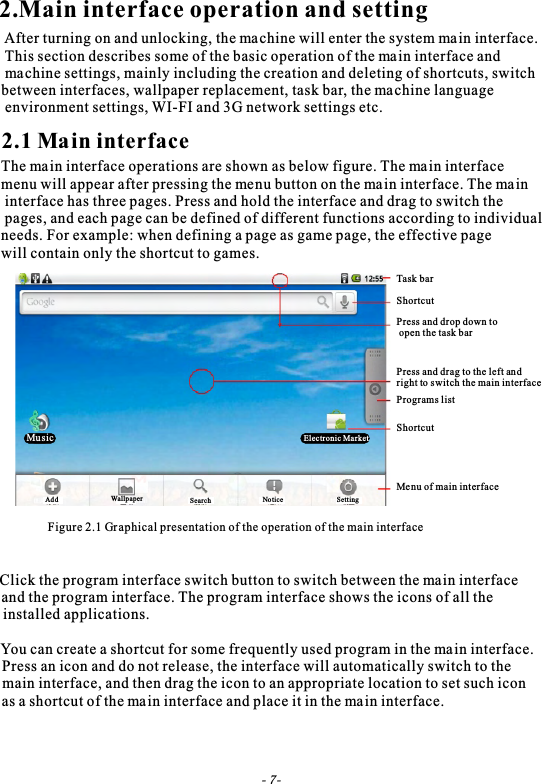 2.Main interface operation and setting After turning on and unlocking, the machine will enter the system main interface. This section describes some of the basic operation of the main interface and machine settings, mainly including the creation and deleting of shortcuts, switch between interfaces, wallpaper replacement, task bar, the machine language environment settings, WI-FI and 3G network settings etc.2.1 Main interfaceThe main interface operations are shown as below figure. The main interface menu will appear after pressing the menu button on the main interface. The main interface has three pages. Press and hold the interface and drag to switch the pages, and each page can be defined of different functions according to individual needs. For example: when defining a page as game page, the effective page will contain only the shortcut to games.Figure 2.1 Graphical presentation of the operation of the main interfaceTask barShortcutPress and drop down to open the task barPress and drag to the left and right to switch the main interfacePrograms listShortcutMenu of main interfaceMusic Electronic MarketAdd Wallpaper Search Notice Setting Click the program interface switch button to switch between the main interface and the program interface. The program interface shows the icons of all theinstalled applications.You can create a shortcut for some frequently used program in the main interface.                                                                                                                                                                                                                                                            Press an icon and do not release, the interface will automatically switch to the  main interface, and then drag the icon to an appropriate location to set such icon as a shortcut of the main interface and place it in the main interface.- 7-