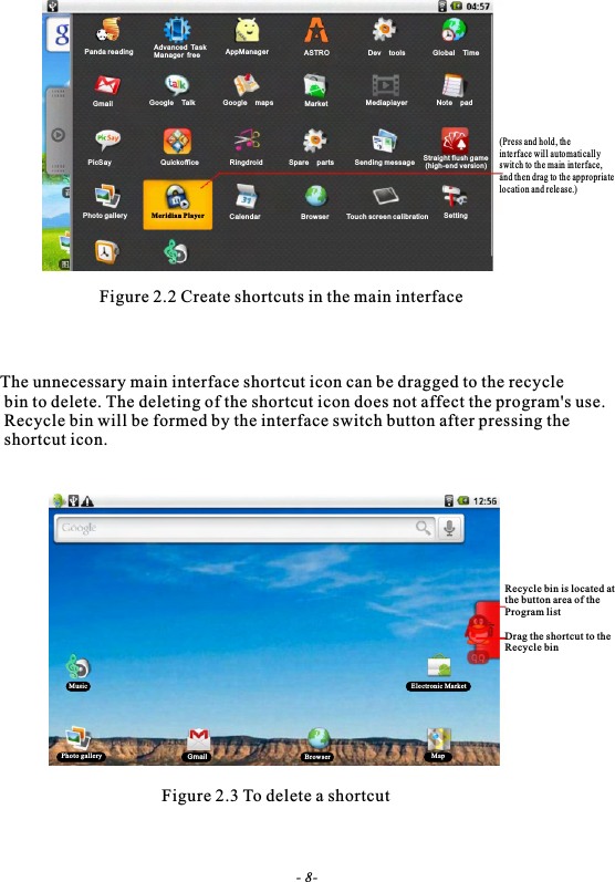 Figure 2.2 Create shortcuts in the main interfaceThe unnecessary main interface shortcut icon can be dragged to the recycle bin to delete. The deleting of the shortcut icon does not affect the program's use. Recycle bin will be formed by the interface switch button after pressing the shortcut icon.Figure 2.3 To delete a shortcutPanda reading AppManagerAdvanced TaskManager free ASTRO Dev tools Global Ti meGmail Google Ta lk Market Mediapiayer N ot e padPicSay Quickoff ic e Ringdroid Spare partsGoogle mapsSending message Straight flush game (high-end version)Photo gallery Meridian Player Calendar Browser Touch screen calibration Setting(Press and hold, th e inte rface will auto mati call y swit ch to the main in te rface,and th en drag to the appropriatelocati on and rele ase.)Recycle bin is located at the button area of theProgram listDrag the shortcut to theRecycle bin Music Electronic MarketPhoto gallery Gmail Browser Map- 8-