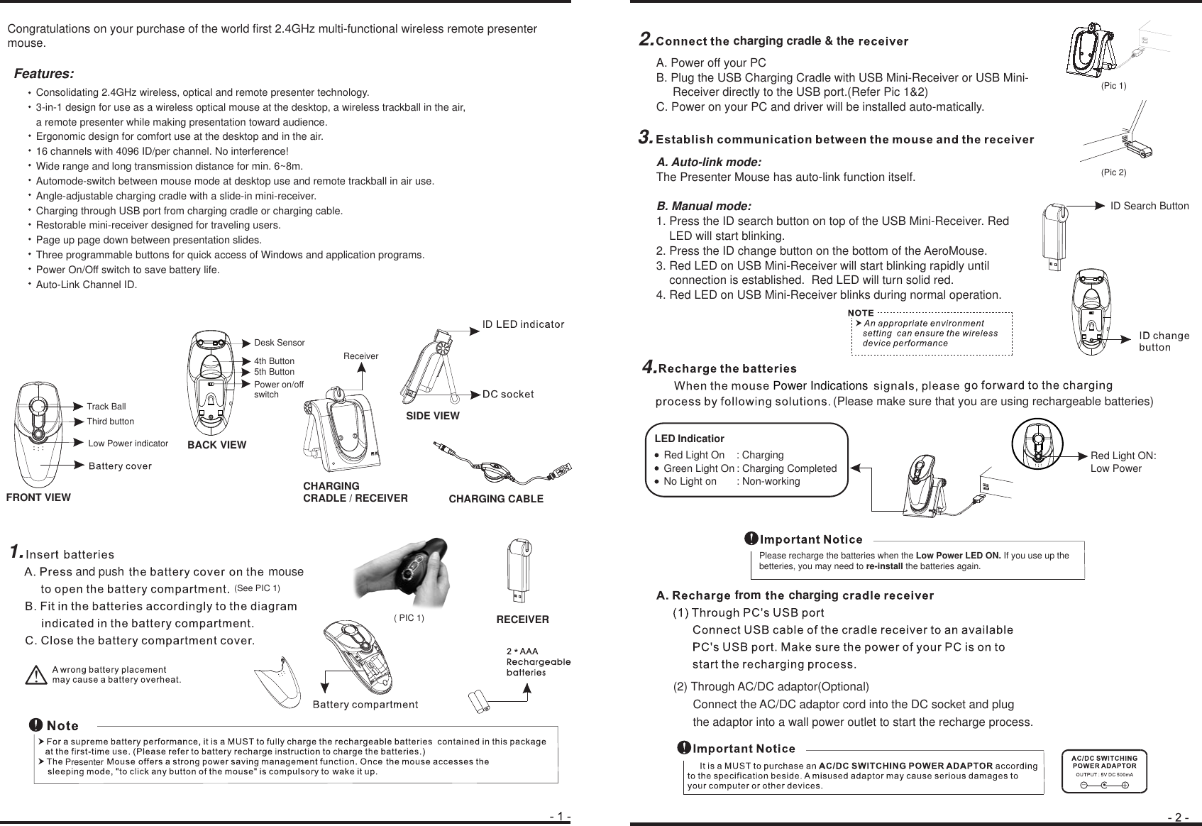 BACK VIEWFRONT VIEWConsolidating 2.4GHz wireless, optical and remote presenter technology.3-in-1 design for use as a wireless optical mouse at the desktop, a wireless trackball in the air, a remote presenter while making presentation toward audience. Ergonomic design for comfort use at the desktop and in the air.16 channels with 4096 ID/per channel. No interference! Wide range and long transmission distance for min. 6~8m.Automode-switch between mouse mode at desktop use and remote trackball in air use.Angle-adjustable charging cradle with a slide-in mini-receiver.Charging through USB port from charging cradle or charging cable. Restorable mini-receiver designed for traveling users.Page up page down between presentation slides.Three programmable buttons for quick access of Windows and application programs. Power On/Off switch to save battery life.Auto-Link Channel ID.!_+●CHARGING CRADLE / RECEIVERIndicatiorRed Light ON: Low PowerGreen Light On : Charging CompletedNo Light on       : Non-working Third buttonTrack Ball4th Button5th ButtonDesk SensorReceiverLow Power indicatorFeatures:Power on/offswitchcharging cradle &amp; thePlease recharge the batteries when the Low Power LED ON. If you use up the betteries, you may need to re-install the batteries again.SIDE VIEWCHARGING CABLEIDRECEIVER*and push mousePresenterID Search ButtonLEDcharging(2) Through AC/DC adaptor(Optional)      Connect the AC/DC adaptor cord into the DC socket and plug       the adaptor into a wall power outlet to start the recharge process.(See PIC 1)( PIC 1)(Pic 1)(Pic 2)Congratulations on your purchase of the world first 2.4GHz multi-functional wireless remote presenter mouse.  1.2.3.4.fromRed Light On    : Charging(Please make sure that you are using rechargeable batteries)Power IndicationsA. Power off your PCB. Plug the USB Charging Cradle with USB Mini-Receiver or USB Mini-     Receiver directly to the USB port.(Refer Pic 1&amp;2)C. Power on your PC and driver will be installed auto-matically.A. Auto-link mode:The Presenter Mouse has auto-link function itself.B. Manual mode:1. Press the ID search button on top of the USB Mini-Receiver. Red     LED will start blinking.2. Press the ID change button on the bottom of the AeroMouse.3. Red LED on USB Mini-Receiver will start blinking rapidly until     connection is established.  Red LED will turn solid red.4. Red LED on USB Mini-Receiver blinks during normal operation.
