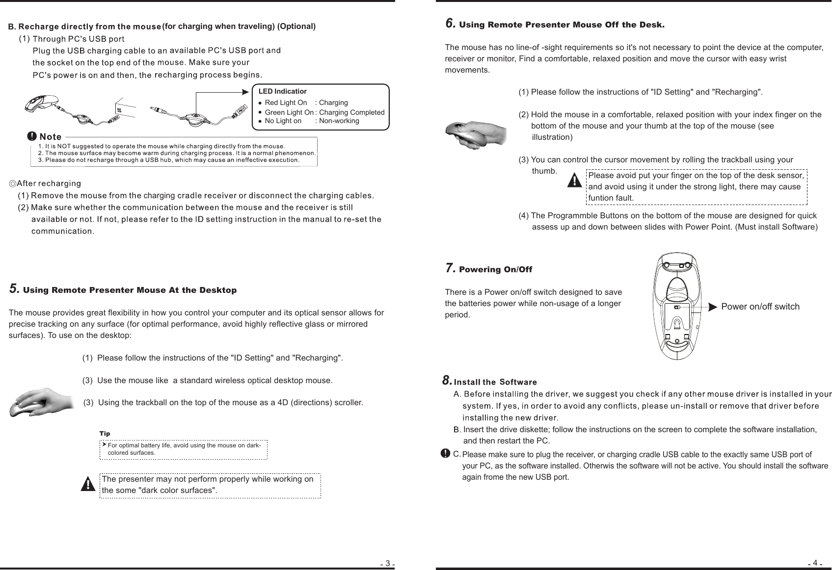 345. Using Remote Presenter Mouse At the DesktopThe mouse provides great flexibility in how you control your computer and its optical sensor allows for precise tracking on any surface (for optimal performance, avoid highly reflective glass or mirrored surfaces). To use on the desktop:   (1)  Please follow the instructions of the &quot;ID Setting&quot; and &quot;Recharging&quot;.   (3)  Use the mouse like  a standard wireless optical desktop mouse.                 (3)  Using the trackball on the top of the mouse as a 4D (directions) scroller. 7. Powering On/OffThere is a Power on/off switch designed to save the batteries power while non-usage of a longer period.  For optimal battery life, avoid using the mouse on dark-colored surfaces.Tip 6. Using Remote Presenter Mouse Off the Desk.The mouse has no line-of -sight requirements so it&apos;s not necessary to point the device at the computer, receiver or monitor, Find a comfortable, relaxed position and move the cursor with easy wrist movements.  (1) Please follow the instructions of &quot;ID Setting&quot; and &quot;Recharging&quot;.  (2) Hold the mouse in a comfortable, relaxed position with your index finger on the                       bottom of the mouse and your thumb at the top of the mouse (see                                                   illustration)  (3) You can control the cursor movement by rolling the trackball using your                                                  thumb.  (4) The Programmble Buttons on the bottom of the mouse are designed for quick                                       assess up and down between slides with Power Point. (Must install Software)B. (for charging when traveling) (Optional)charging8.Please avoid put your finger on the top of the desk sensor, and avoid using it under the strong light, there may cause funtion fault.Insert the drive diskette; follow the instructions on the screen to complete the software installation, and then restart the PC.Please make sure to plug the receiver, or charging cradle USB cable to the exactly same USB port of your PC, as the software installed. Otherwis the software will not be active. You should install the software again frome the new USB port.C.SPower on/off switchThe presenter may not perform properly while working on the some &quot;dark color surfaces&quot;. IndicatiorGreen Light On : Charging CompletedNo Light on       : Non-working LEDRed Light On    : Charging