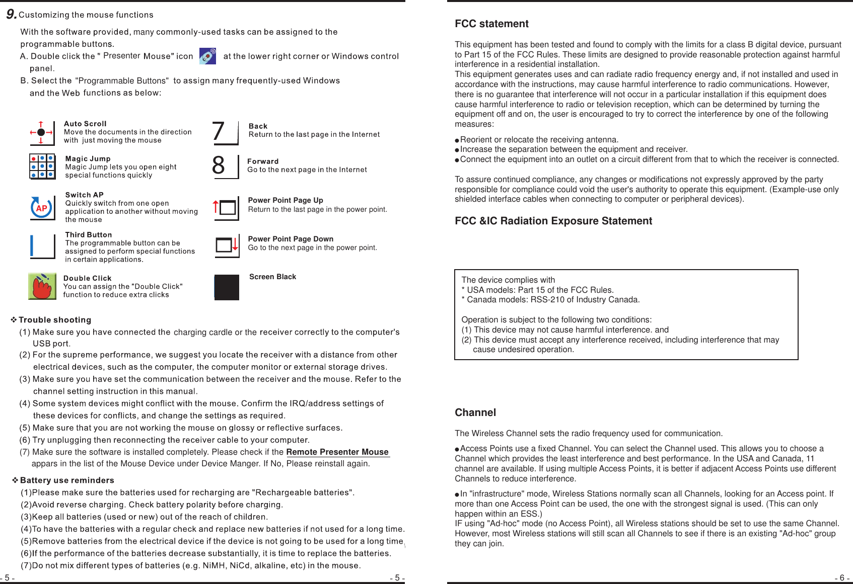 5 65PresenterAPll78Screen Black                                   Power Point Page UpReturn to the last page in the power point.Power Point Page DownGo to the next page in the power point.many s.(7) Make sure the software is installed completely. Please check if the Remote Presenter Mouse         appars in the list of the Mouse Device under Device Manger. If No, Please reinstall again.  charging cardle or the9.&quot;Programmable Buttons&quot;FCC statementThis equipment has been tested and found to comply with the limits for a class B digital device, pursuant to Part 15 of the FCC Rules. These limits are designed to provide reasonable protection against harmful interference in a residential installation.This equipment generates uses and can radiate radio frequency energy and, if not installed and used in accordance with the instructions, may cause harmful interference to radio communications. However, there is no guarantee that interference will not occur in a particular installation if this equipment does cause harmful interference to radio or television reception, which can be determined by turning the equipment off and on, the user is encouraged to try to correct the interference by one of the following measures:● Reorient or relocate the receiving antenna.● Increase the separation between the equipment and receiver.● Connect the equipment into an outlet on a circuit different from that to which the receiver is connected.To assure continued compliance, any changes or modifications not expressly approved by the party responsible for compliance could void the user&apos;s authority to operate this equipment. (Example-use only shielded interface cables when connecting to computer or peripheral devices).FCC &amp;IC Radiation Exposure StatementChannelThe Wireless Channel sets the radio frequency used for communication.● Access Points use a fixed Channel. You can select the Channel used. This allows you to choose a Channel which provides the least interference and best performance. In the USA and Canada, 11 channel are available. If using multiple Access Points, it is better if adjacent Access Points use different Channels to reduce interference.● In &quot;infrastructure&quot; mode, Wireless Stations normally scan all Channels, looking for an Access point. If more than one Access Point can be used, the one with the strongest signal is used. (This can only happen within an ESS.)IF using &quot;Ad-hoc&quot; mode (no Access Point), all Wireless stations should be set to use the same Channel. However, most Wireless stations will still scan all Channels to see if there is an existing &quot;Ad-hoc&quot; group they can join.The device complies with* USA models: Part 15 of the FCC Rules.* Canada models: RSS-210 of Industry Canada.  Operation is subject to the following two conditions:(1) This device may not cause harmful interference. and (2) This device must accept any interference received, including interference that may      cause undesired operation.