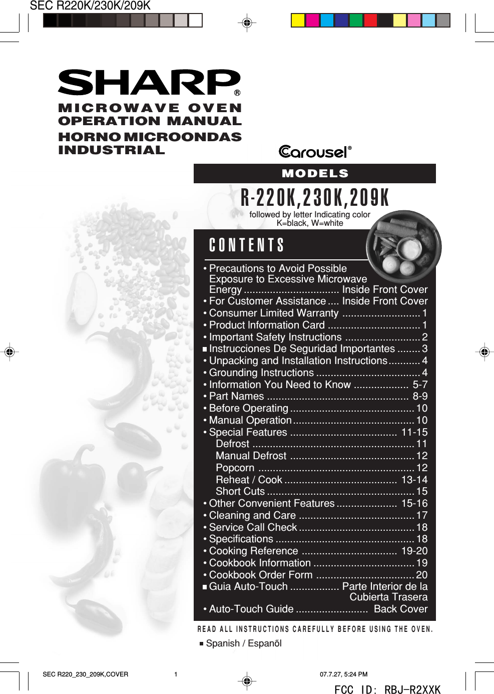 1SEC R220K/230K/209K&reg;CONTENTS&bull;Precautions to Avoid PossibleExposure to Excessive MicrowaveEnergy ................................. Inside Front Cover&bull;For Customer Assistance .... Inside Front Cover&bull;Consumer Limited Warranty ........................... 1&bull;Product lnformation Card ................................1&bull;Important Safety Instructions .......................... 2&bull;Instrucciones De Seguridad Importantes ........ 3&bull;Unpacking and Installation Instructions........... 4&bull;Grounding Instructions .................................... 4&bull; Information You Need to Know ................... 5-7&bull;Part Names ................................................. 8-9&bull;Before Operating ...........................................10&bull;Manual Operation.......................................... 10&bull;Special Features ..................................... 11-15Defrost ........................................................11Manual Defrost ...........................................12Popcorn ......................................................12Reheat / Cook ....................................... 13-14Short Cuts ................................................... 15&bull;Other Convenient Features ..................... 15-16&bull;Cleaning and Care ........................................17&bull;Service Call Check ........................................18&bull; Specifications ................................................ 18&bull;Cooking Reference ................................. 19-20&bull;Cookbook Information ................................... 19&bull;Cookbook Order Form ..................................20&bull;Guia Auto-Touch ................. Parte Interior de laCubierta Trasera&bull;Auto-Touch Guide .........................  Back CoverMICROWAVE OVENOPERATION MANUALHORNO MICROONDASINDUSTRIALMODELSR-220K,230K,209KREAD ALL INSTRUCTIONS CAREFULLY BEFORE USING THE OVEN.Spanish / Espan&otilde;lfollowed by letter Indicating colorK=black, W=whiteSEC R220_230_209K,COVER 07.7.27, 5:24 PM1FCC ID: RBJ-R2XXK