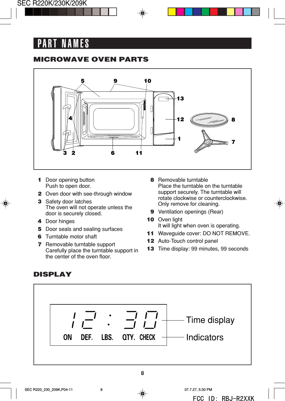 8SEC R220K/230K/209K871045321211361191Door opening buttonPush to open door.2Oven door with see-through window3Safety door latchesThe oven will not operate unless thedoor is securely closed.4Door hinges5Door seals and sealing surfaces6Turntable motor shaft7Removable turntable supportCarefully place the turntable support inthe center of the oven floor.8Removable turntablePlace the turntable on the turntablesupport securely. The turntable willrotate clockwise or counterclockwise.Only remove for cleaning.9Ventilation openings (Rear)10 Oven lightIt will light when oven is operating.11 Waveguide cover: DO NOT REMOVE.12 Auto-Touch control panel13 Time display: 99 minutes, 99 secondsMICROWAVE OVEN PARTSDISPLAYDEF. LBS. QTY.CHECKONTime displayIndicatorsPART NAMESSEC R220_230_209K,P04-11 07.7.27, 5:30 PM8FCC ID: RBJ-R2XXK