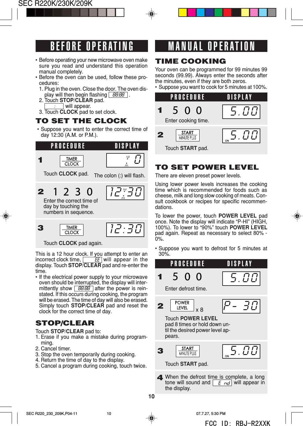10SEC R220K/230K/209KWhen the defrost time is complete, a longtone will sound and   will appear inthe display.This is a 12 hour clock. If you attempt to enter anincorrect clock time, will appear in thedisplay. Touch STOP/CLEAR pad and re-enter thetime.&bull;If the electrical power supply to your microwaveoven should be interrupted, the display will inter-mittently show            after the power is rein-stated. If this occurs during cooking, the programwill be erased. The time of day will also be erased.Simply touch STOP/CLEAR pad and reset theclock for the correct time of day.PROCEDURE DISPLAYPROCEDURE DISPLAY&bull;Before operating your new microwave oven makesure you read and understand this operationmanual completely.&bull;Before the oven can be used, follow these pro-cedures:1. Plug in the oven. Close the door. The oven dis-play will then begin flashing .2. Touch STOP/CLEAR pad.will appear.3. Touch CLOCK pad to set clock.TO SET THE CLOCK&bull;Suppose you want to enter the correct time ofday 12:30 (A.M. or P.M.).PROCEDURE DISPLAY1Touch CLOCK pad.23Touch CLOCK pad again.STOP/CLEARTouch STOP/CLEAR pad to:1. Erase if you make a mistake during program-ming.2. Cancel timer.3. Stop the oven temporarily during cooking.4. Return the time of day to the display.5. Cancel a program during cooking, touch twice.Your oven can be programmed for 99 minutes 99seconds (99.99). Always enter the seconds afterthe minutes, even if they are both zeros.&bull;Suppose you want to cook for 5 minutes at 100%.TIME COOKING1Enter cooking time.Touch START pad.2TO SET POWER LEVELThere are eleven preset power levels.Using lower power levels increases the cookingtime which is recommended for foods such ascheese, milk and long slow cooking of meats. Con-sult cookbook or recipes for specific recommen-dations.To  lower the power, touch POWER LEVEL padonce. Note the display will indicate &ldquo;P-HI&rdquo; (HIGH,100%). To lower to &ldquo;90%&rdquo; touch POWER LEVELpad again. Repeat as necessary to select 80% -0%.The colon (:) will flash.&bull;Suppose you want to defrost for 5 minutes at30%.BEFORE OPERATING12:3012:30MANUAL OPERATION5.005.00ON1Touch POWER LEVELpad 8 times or hold down un-til the desired power level ap-pears.2Enter defrost time.3Touch START pad.4P- 305.00ON5.0088:88 :88:88EEEnter the correct time ofday by touching thenumbers in sequence.x 8: 0SEC R220_230_209K,P04-11 07.7.27, 5:30 PM10FCC ID: RBJ-R2XXK