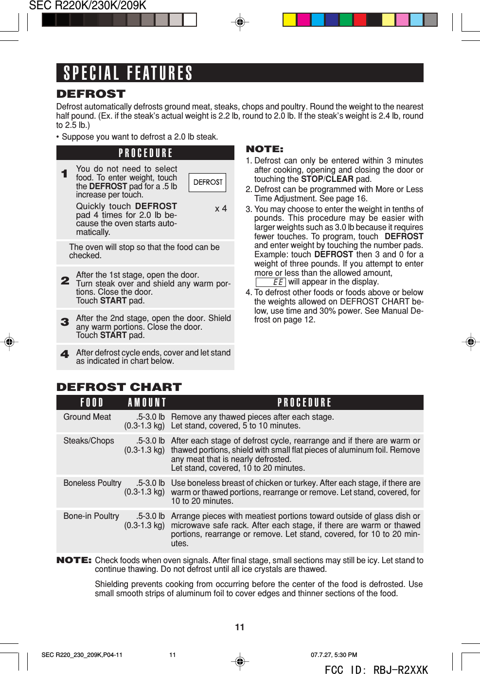 11SEC R220K/230K/209KDEFROSTDEFROST CHARTRemove any thawed pieces after each stage.Let stand, covered, 5 to 10 minutes.After each stage of defrost cycle, rearrange and if there are warm orthawed portions, shield with small flat pieces of aluminum foil. Removeany meat that is nearly defrosted.Let stand, covered, 10 to 20 minutes.Use boneless breast of chicken or turkey. After each stage, if there arewarm or thawed portions, rearrange or remove. Let stand, covered, for10 to 20 minutes.Arrange pieces with meatiest portions toward outside of glass dish ormicrowave safe rack. After each stage, if there are warm or thawedportions, rearrange or remove. Let stand, covered, for 10 to 20 min-utes..5-3.0 lb(0.3-1.3 kg).5-3.0 lb(0.3-1.3 kg).5-3.0 lb(0.3-1.3 kg).5-3.0 lb(0.3-1.3 kg)Ground MeatSteaks/ChopsBoneless PoultryBone-in PoultryFOOD PROCEDUREAMOUNTSPECIAL FEATURESNOTE:Check foods when oven signals. After final stage, small sections may still be icy. Let stand tocontinue thawing. Do not defrost until all ice crystals are thawed.Shielding prevents cooking from occurring before the center of the food is defrosted. Usesmall smooth strips of aluminum foil to cover edges and thinner sections of the food.x 4Defrost automatically defrosts ground meat, steaks, chops and poultry. Round the weight to the nearesthalf pound. (Ex. if the steak&rsquo;s actual weight is 2.2 lb, round to 2.0 lb. If the steak&rsquo;s weight is 2.4 lb, roundto 2.5 lb.)&bull;Suppose you want to defrost a 2.0 lb steak.NOTE:1. Defrost can only be entered within 3 minutesafter cooking, opening and closing the door ortouching the STOP/CLEAR pad.2. Defrost can be programmed with More or LessTime Adjustment. See page 16.3. You may choose to enter the weight in tenths ofpounds. This procedure may be easier withlarger weights such as 3.0 lb because it requiresfewer touches. To program, touch  DEFROSTand enter weight by touching the number pads.Example: touch DEFROST then 3 and 0 for aweight of three pounds. If you attempt to entermore or less than the allowed amount,               will appear in the display.4. To defrost other foods or foods above or belowthe weights allowed on DEFROST CHART be-low, use time and 30% power. See Manual De-frost on page 12.You do not need to selectfood. To enter weight, touchthe DEFROST pad for a .5 lbincrease per touch.Quickly touch DEFROSTpad 4 times for 2.0 lb be-cause the oven starts auto-matically.After the 1st stage, open the door.Turn steak over and shield any warm por-tions. Close the door.Touch START pad.After the 2nd stage, open the door. Shieldany warm portions. Close the door.Touch START pad.The oven will stop so that the food can bechecked.After defrost cycle ends, cover and let standas indicated in chart below.PROCEDURE1234EESEC R220_230_209K,P04-11 07.7.27, 5:30 PM11FCC ID: RBJ-R2XXK