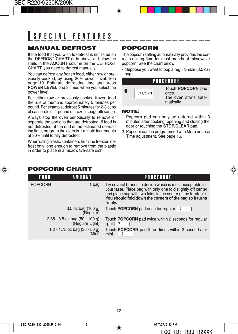 12SEC R220K/230K/209KPOPCORN CHART1 bag3.5 oz bag (100 g)(Regular)2.85 - 3.5 oz bag (80 - 100 g)(Regular Light)1.2 - 1.75 oz bag (35 - 50 g)(Mini)POPCORNFOOD PROCEDUREAMOUNTMANUAL DEFROSTIf the food that you wish to defrost is not listed onthe DEFROST CHART or is above or below thelimits in the AMOUNT column on the DEFROSTCHART, you need to defrost manually.You can defrost any frozen food, either raw or pre-viously cooked, by using 30% power level. Seepage 10. Estimate defrosting time and pressPOWER LEVEL pad 8 times when you select thepower level.For either raw or previously cooked frozen foodthe rule of thumb is approximately 5 minutes perpound. For example, defrost 5 minutes for 2-3 cupsof casserole or 1 pound of frozen spaghetti sauce.Always stop the oven periodically to remove orseparate the portions that are defrosted. If food isnot defrosted at the end of the estimated defrost-ing time, program the oven in 1 minute incrementsat 30% until totally defrosted.When using plastic containers from the freezer, de-frost only long enough to remove from the plasticin order to place in a microwave-safe dish.POPCORNThe popcorn setting automatically provides the cor-rect cooking time for most brands of microwavepopcorn. See the chart below.&bull;  Suppose you want to pop a regular size (3.5 oz)bag.PROCEDURE1Touch POPCORN padonce.The oven starts auto-matically.NOTE:1. Popcorn pad can only be entered within 3minutes after cooking, opening and closing thedoor or touching the STOP/CLEAR pad.2. Popcorn can be programmed with More or LessTime adjustment. See page 16.SPECIAL FEATURESTry several brands to decide which is most acceptable foryour taste. Place bag with only one fold slightly off centerand place bag with two folds in the center of the turntable.You should fold down the corners of the bag so it turnsfreely.Touch POPCORN pad once for regular. .Touch POPCORN pad twice within 2 seconds for regularlight. .Touch POPCORN pad three times within 3 seconds formini. .132SEC R220_230_209K,P12-14 07.7.27, 5:33 PM12FCC ID: RBJ-R2XXK