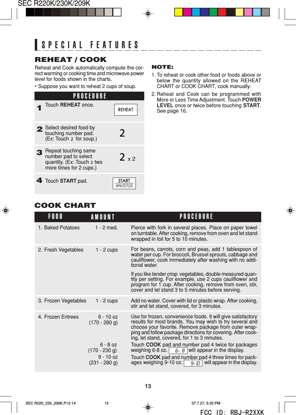 13SEC R220K/230K/209KReheat and Cook automatically compute the cor-rect warming or cooking time and microwave powerlevel for foods shown in the charts.&bull;Suppose you want to reheat 2 cups of soup.34Touch START pad.Touch REHEAT once.REHEAT / COOKNOTE:1. To reheat or cook other food or foods above orbelow the quantity allowed on the REHEATCHART or COOK CHART, cook manually.2. Reheat and Cook can be programmed withMore or Less Time Adjustment. Touch POWERLEVEL once or twice before touching START.See page 16.SPECIAL FEATURESPROCEDURE12Select desired food bytouching number pad.(Ex: Touch     for soup.)Repeat touching samenumber pad to selectquantity. (Ex: Touch    twomore times for 2 cups.)x 2COOK CHARTFOOD AMOUNT PROCEDURE3. Frozen Vegetables 1 - 2 cups2. Fresh Vegetables 1 - 2 cups For beans, carrots, corn and peas, add 1 tablespoon ofwater per cup. For broccoli, Brussel sprouts, cabbage andcauliflower, cook immediately after washing with no addi-tional water.If you like tender crisp  vegetables, double measured quan-tity per setting. For example, use 2 cups cauliflower andprogram for 1 cup. After cooking, remove from oven, stir,cover and let stand 3 to 5 minutes before serving.Add no water. Cover with lid or plastic wrap. After cooking,stir and let stand, covered, for 3 minutes.4. Frozen Entrees 6 - 10 oz (170 - 280 g) Use for frozen, convenience foods. It will give satisfactoryresults for most brands. You may wish to try several andchoose your favorite. Remove package from outer wrap-ping and follow package directions for covering. After cook-ing, let stand, covered, for 1 to 3 minutes.Touch COOK pad and number pad 4 twice for packagesweighing 6-8 oz. will appear in the display.Touch COOK pad and number pad 4 three times for pack-ages weighing 9-10 oz. will appear in the display.Pierce with fork in several places. Place on paper towelon turntable. After cooking, remove from oven and let standwrapped in foil for 5 to 10 minutes.1. Baked Potatoes 1 - 2 med.9 - 10 oz(231 - 280 g)6 - 8 oz(170 - 230 g)9- 106-  8SEC R220_230_209K,P12-14 07.7.27, 5:33 PM13FCC ID: RBJ-R2XXK