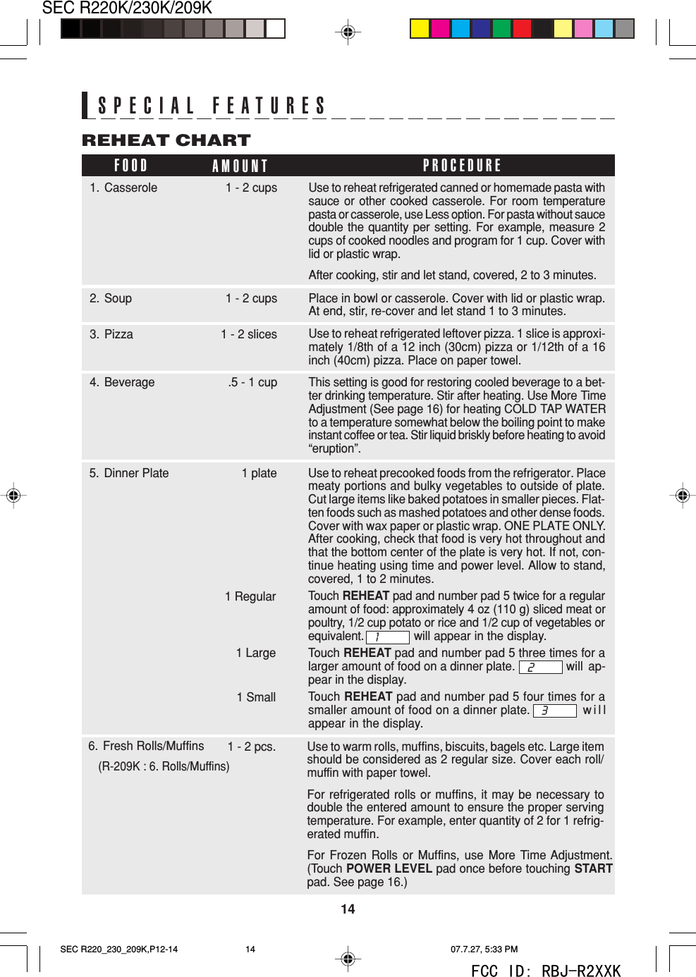 14SEC R220K/230K/209KSPECIAL FEATURESFOOD AMOUNTREHEAT CHARTPROCEDURE1. Casserole 1 - 2 cups Use to reheat refrigerated canned or homemade pasta withsauce or other cooked casserole. For room temperaturepasta or casserole, use Less option. For pasta without saucedouble the quantity per setting. For example, measure 2cups of cooked noodles and program for 1 cup. Cover withlid or plastic wrap.After cooking, stir and let stand, covered, 2 to 3 minutes.Use to reheat refrigerated leftover pizza. 1 slice is approxi-mately 1/8th of a 12 inch (30cm) pizza or 1/12th of a 16inch (40cm) pizza. Place on paper towel.3. Pizza 1 - 2 slicesPlace in bowl or casserole. Cover with lid or plastic wrap.At end, stir, re-cover and let stand 1 to 3 minutes.2. Soup 1 - 2 cupsThis setting is good for restoring cooled beverage to a bet-ter drinking temperature. Stir after heating. Use More TimeAdjustment (See page 16) for heating COLD TAP WATERto a temperature somewhat below the boiling point to makeinstant coffee or tea. Stir liquid briskly before heating to avoid&ldquo;eruption&rdquo;.4. Beverage .5 - 1 cupUse to reheat precooked foods from the refrigerator. Placemeaty portions and bulky vegetables to outside of plate.Cut large items like baked potatoes in smaller pieces. Flat-ten foods such as mashed potatoes and other dense foods.Cover with wax paper or plastic wrap. ONE PLATE ONLY.After cooking, check that food is very hot throughout andthat the bottom center of the plate is very hot. If not, con-tinue heating using time and power level. Allow to stand,covered, 1 to 2 minutes.Touch REHEAT pad and number pad 5 twice for a regularamount of food: approximately 4 oz (110 g) sliced meat orpoultry, 1/2 cup potato or rice and 1/2 cup of vegetables orequivalent. will appear in the display.Touch REHEAT pad and number pad 5 three times for alarger amount of food on a dinner plate. will ap-pear in the display.Touch REHEAT pad and number pad 5 four times for asmaller amount of food on a dinner plate. willappear in the display.5. Dinner Plate 1 plate1 Regular1 Large1 SmallUse to warm rolls, muffins, biscuits, bagels etc. Large itemshould be considered as 2 regular size. Cover each roll/muffin with paper towel.For refrigerated rolls or muffins, it may be necessary todouble the entered amount to ensure the proper servingtemperature. For example, enter quantity of 2 for 1 refrig-erated muffin.For Frozen Rolls or Muffins, use More Time Adjustment.(Touch POWER LEVEL pad once before touching STARTpad. See page 16.)6. Fresh Rolls/Muffins   (R-209K : 6. Rolls/Muffins)1 - 2 pcs.123SEC R220_230_209K,P12-14 07.7.27, 5:33 PM14FCC ID: RBJ-R2XXK