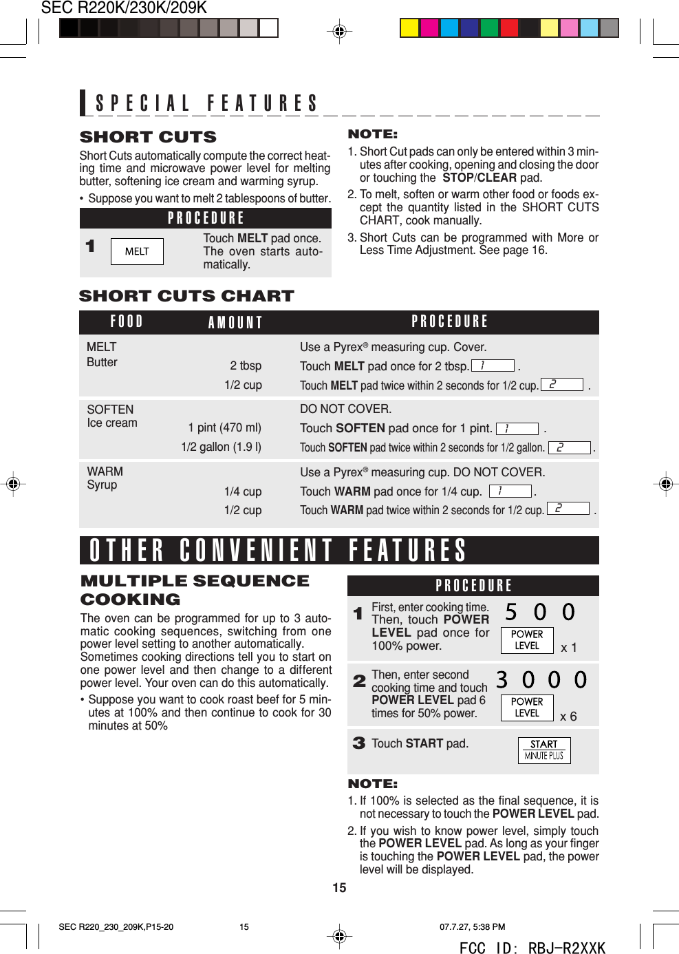 15SEC R220K/230K/209KSHORT CUTSShort Cuts automatically compute the correct heat-ing time and microwave power level for meltingbutter, softening ice cream and warming syrup.&bull;  Suppose you want to melt 2 tablespoons of butter.PROCEDURE1Touch MELT pad once.The oven starts auto-matically.SPECIAL FEATURESNOTE:1. Short Cut pads can only be entered within 3 min-utes after cooking, opening and closing the dooror touching the  STOP/CLEAR pad.2. To melt, soften or warm other food or foods ex-cept the quantity listed in the SHORT CUTSCHART, cook manually.3. Short Cuts can be programmed with More orLess Time Adjustment. See page 16.SHORT CUTS CHARTFOOD AMOUNT PROCEDUREWARMSyrupSOFTENIce cream 1 pint (470 ml)DO NOT COVER.Touch SOFTEN pad once for 1 pint.               .Touch SOFTEN pad twice within 2 seconds for 1/2 gallon.                  .Use a Pyrex&reg; measuring cup. DO NOT COVER.Touch WARM pad once for 1/4 cup.                .Touch WARM pad twice within 2 seconds for 1/2 cup.                 .Use a Pyrex&reg; measuring cup. Cover.Touch MELT pad once for 2 tbsp.               .Touch MELT pad twice within 2 seconds for 1/2 cup.                 .MELTButter 2 tbsp121/2 cup1212OTHER CONVENIENT FEATURES1First, enter cooking time.Then, touch POWERLEVEL pad once for100% power.MULTIPLE SEQUENCECOOKINGThe oven can be programmed for up to 3 auto-matic cooking sequences, switching from onepower level setting to another automatically.Sometimes cooking directions tell you to start onone power level and then change to a differentpower level. Your oven can do this automatically.&bull;Suppose you want to cook roast beef for 5 min-utes at 100% and then continue to cook for 30minutes at 50%PROCEDUREx 1Then, enter secondcooking time and touchPOWER LEVEL pad 6times for 50% power.1/2 gallon (1.9 l)1/4 cup1/2 cup2x 6NOTE:1. If 100% is selected as the final sequence, it isnot necessary to touch the POWER LEVEL pad.2. If you wish to know power level, simply touchthe POWER LEVEL pad. As long as your fingeris touching the POWER LEVEL pad, the powerlevel will be displayed.3Touch START pad.SEC R220_230_209K,P15-20 07.7.27, 5:38 PM15FCC ID: RBJ-R2XXK