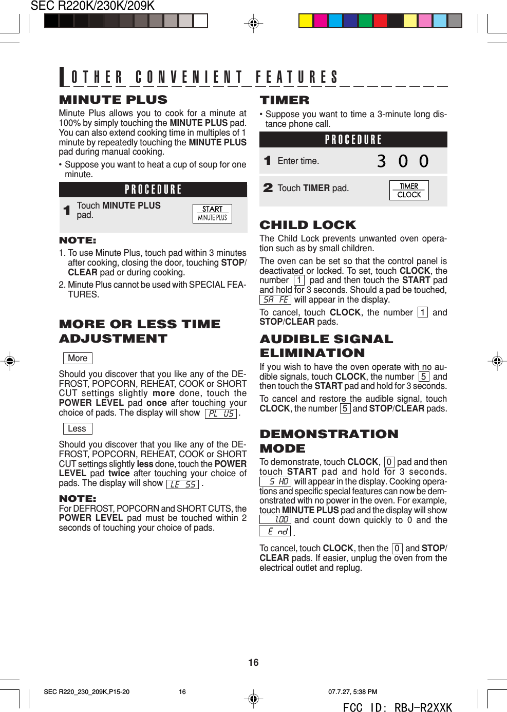 16SEC R220K/230K/209KMoreShould you discover that you like any of the DE-FROST, POPCORN, REHEAT, COOK or SHORTCUT settings slightly more done, touch thePOWER LEVEL pad  once after touching yourchoice of pads. The display will show                .LessShould you discover that you like any of the DE-FROST, POPCORN, REHEAT, COOK or SHORTCUT settings slightly less done, touch the POWERLEVEL pad  twice after touching your choice ofpads. The display will show                .NOTE:For DEFROST, POPCORN and SHORT CUTS, thePOWER LEVEL pad must be touched within 2seconds of touching your choice of pads.PROCEDURETouch MINUTE PLUSpad.1MINUTE PLUSMinute Plus allows you to cook for a minute at100% by simply touching the MINUTE PLUS pad.You can also extend cooking time in multiples of 1minute by repeatedly touching the MINUTE PLUSpad during manual cooking.&bull;Suppose you want to heat a cup of soup for oneminute.NOTE:1. To use Minute Plus, touch pad within 3 minutesafter cooking, closing the door, touching STOP/CLEAR pad or during cooking.2. Minute Plus cannot be used with SPECIAL FEA-TURES.MORE OR LESS TIMEADJUSTMENTPL USLE SSOTHER CONVENIENT FEATURESCHILD LOCKThe Child Lock prevents unwanted oven opera-tion such as by small children.The oven can be set so that the control panel isdeactivated or locked. To set, touch CLOCK, thenumber   1   pad and then touch the START padand hold for 3 seconds. Should a pad be touched,will appear in the display.To  cancel, touch CLOCK, the number  1  andSTOP/CLEAR pads.TIMER&bull;Suppose you want to time a 3-minute long dis-tance phone call.PROCEDUREPROCEDURE1Touch TIMER pad.2Enter time.SA FEAUDIBLE SIGNALELIMINATIONIf you wish to have the oven operate with no au-dible signals, touch CLOCK, the number   5   andthen touch the START pad and hold for 3 seconds.To  cancel and restore the audible signal, touchCLOCK, the number   5   and STOP/CLEAR pads.DEMONSTRATIONMODETo demonstrate, touch CLOCK,   0   pad and thentouch START pad and hold for 3 seconds.will appear in the display. Cooking opera-tions and specific special features can now be dem-onstrated with no power in the oven. For example,touch MINUTE PLUS pad and the display will showand count down quickly to 0 and the              .To cancel, touch CLOCK, then the   0   and STOP/CLEAR pads. If easier, unplug the oven from theelectrical outlet and replug.S   HO1.00SEC R220_230_209K,P15-20 07.7.27, 5:38 PM16FCC ID: RBJ-R2XXK