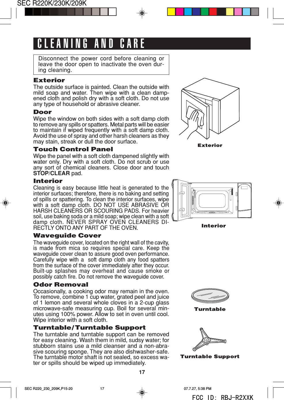 17SEC R220K/230K/209KDisconnect the power cord before cleaning orleave the door open to inactivate the oven dur-ing cleaning.ExteriorThe outside surface is painted. Clean the outside withmild soap and water. Then wipe with a clean damp-ened cloth and polish dry with a soft cloth. Do not useany type of household or abrasive cleaner.DoorWipe the window on both sides with a soft damp clothto remove any spills or spatters. Metal parts will be easierto maintain if wiped frequently with a soft damp cloth.Avoid the use of spray and other harsh cleaners as theymay stain, streak or dull the door surface.Touch Control PanelWipe the panel with a soft cloth dampened slightly withwater only. Dry with a soft cloth. Do not scrub or useany sort of chemical cleaners. Close door and touchSTOP/CLEAR pad.InteriorCleaning is easy because little heat is generated to theinterior surfaces; therefore, there is no baking and settingof spills or spattering. To clean the interior surfaces, wipewith a soft damp cloth. DO NOT USE ABRASIVE ORHARSH CLEANERS OR SCOURING PADS. For heaviersoil, use baking soda or a mild soap; wipe clean with a softdamp cloth. NEVER SPRAY OVEN CLEANERS DI-RECTLY ONTO ANY PART OF THE OVEN.Waveguide CoverThe waveguide cover, located on the right wall of the cavity,is made from mica so requires special care. Keep thewaveguide cover clean to assure good oven performance.Carefully wipe with a  soft damp cloth any food spattersfrom the surface of the cover immediately after they occur.Built-up splashes may overheat and cause smoke orpossibly catch fire. Do not remove the waveguide cover.Odor RemovalOccasionally, a cooking odor may remain in the oven.To remove, combine 1 cup water, grated peel and juiceof 1 lemon and several whole cloves in a 2-cup glassmicrowave-safe measuring cup. Boil for several min-utes using 100% power. Allow to set in oven until cool.Wipe interior with a soft cloth.Turntable/ Turntable SupportThe turntable and turntable support can be removedfor easy cleaning. Wash them in mild, sudsy water; forstubborn stains use a mild cleanser and a non-abra-sive scouring sponge. They are also dishwasher-safe.The turntable motor shaft is not sealed, so excess wa-ter or spills should be wiped up immediately.CLEANING AND CAREExteriorInteriorTurntableTurntable SupportSEC R220_230_209K,P15-20 07.7.27, 5:38 PM17FCC ID: RBJ-R2XXK
