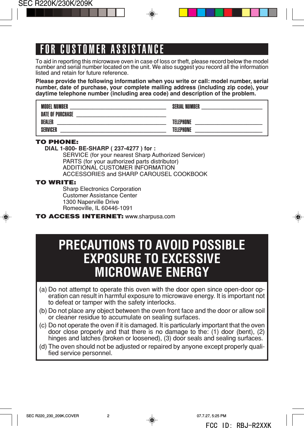 2SEC R220K/230K/209KTO PHONE:DIAL 1-800- BE-SHARP ( 237-4277 ) for :SERVICE (for your nearest Sharp Authorized Servicer)PARTS (for your authorized parts distributor)ADDITIONAL CUSTOMER INFORMATIONACCESSORIES and SHARP CAROUSEL COOKBOOKTO WRITE:Sharp Electronics CorporationCustomer Assistance Center1300 Naperville DriveRomeoville, IL 60446-1091TO ACCESS INTERNET: www.sharpusa.comTo aid in reporting this microwave oven in case of loss or theft, please record below the modelnumber and serial number located on the unit. We also suggest you record all the informationlisted and retain for future reference.Please provide the following information when you write or call: model number, serialnumber, date of purchase, your complete mailing address (including zip code), yourdaytime telephone number (including area code) and description of the problem.MODEL NUMBER ______________________________ SERIAL NUMBER ___________________DATE OF PURCHASE ____________________________DEALER __________________________________ TELEPHONE _____________________SERVICER _________________________________ TELEPHONE _____________________PRECAUTIONS TO AVOID POSSIBLEEXPOSURE TO EXCESSIVEMICROWAVE ENERGY(a) Do not attempt to operate this oven with the door open since open-door op-eration can result in harmful exposure to microwave energy. It is important notto defeat or tamper with the safety interlocks.(b) Do not place any object between the oven front face and the door or allow soilor cleaner residue to accumulate on sealing surfaces.(c) Do not operate the oven if it is damaged. It is particularly important that the ovendoor close properly and that there is no damage to the: (1) door (bent), (2)hinges and latches (broken or loosened), (3) door seals and sealing surfaces.(d) The oven should not be adjusted or repaired by anyone except properly quali-fied service personnel.FOR CUSTOMER ASSISTANCESEC R220_230_209K,COVER 07.7.27, 5:25 PM2FCC ID: RBJ-R2XXK