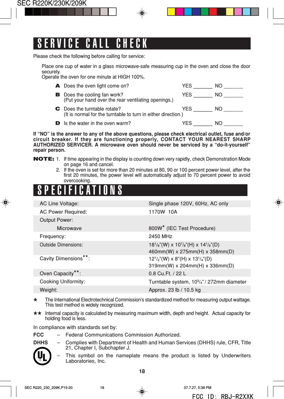 18SEC R220K/230K/209KPlease check the following before calling for service:Place one cup of water in a glass microwave-safe measuring cup in the oven and close the doorsecurely.Operate the oven for one minute at HIGH 100%.ADoes the oven light come on? YES _______ NO _______BDoes the cooling fan work? YES _______ NO _______(Put your hand over the rear ventilating openings.)CDoes the turntable rotate? YES _______ NO _______(It is normal for the turntable to turn in either direction.)DIs the water in the oven warm? YES _______ NO _______If &ldquo;NO&rdquo; is the answer to any of the above questions, please check electrical outlet, fuse and/orcircuit breaker. If they are functioning properly, CONTACT YOUR NEAREST SHARPAUTHORIZED SERVICER. A microwave oven should never be serviced by a &ldquo;do-it-yourself&rdquo;repair person.NOTE:1. If time appearing in the display is counting down very rapidly, check Demonstration Modeon page 16 and cancel.2. If the oven is set for more than 20 minutes at 80, 90 or 100 percent power level, after thefirst 20 minutes, the power level will automatically adjust to 70 percent power to avoidovercooking.SPECIFICATIONSSingle phase 120V, 60Hz, AC only1170W  10A800W★ (IEC Test Procedure)2450 MHz181/8&rdquo;(W) x 107/8&rdquo;(H) x 141/8&rdquo;(D)460mm(W) x 275mm(H) x 358mm(D)121/2&rdquo;(W) x 8&rdquo;(H) x 131/4&rdquo;(D)319mm(W) x 204mm(H) x 336mm(D)0.8 Cu.Ft. / 22 LTurntable system, 103/4&rdquo; / 272mm diameterApprox. 23 lb / 10.5 kg★The International Electrotechnical Commission&rsquo;s standardized method for measuring output wattage.This test method is widely recognized.★★Internal capacity is calculated by measuring maximum width, depth and height.  Actual capacity forholding food is less.SERVICE CALL CHECKAC Line Voltage:AC Power Required:Output Power:   MicrowaveFrequency:Outside Dimensions:Cavity Dimensions★★:Oven Capacity★★:Cooking Uniformity:Weight:In compliance with standards set by:FCC &ndash;Federal Communications Commission Authorized.DHHS &ndash;Complies with Department of Health and Human Services (DHHS) rule, CFR, Title21, Chapter I, Subchapter J.&ndash;This symbol on the nameplate means the product is listed by UnderwritersLaboratories, Inc.SEC R220_230_209K,P15-20 07.7.27, 5:38 PM18FCC ID: RBJ-R2XXK