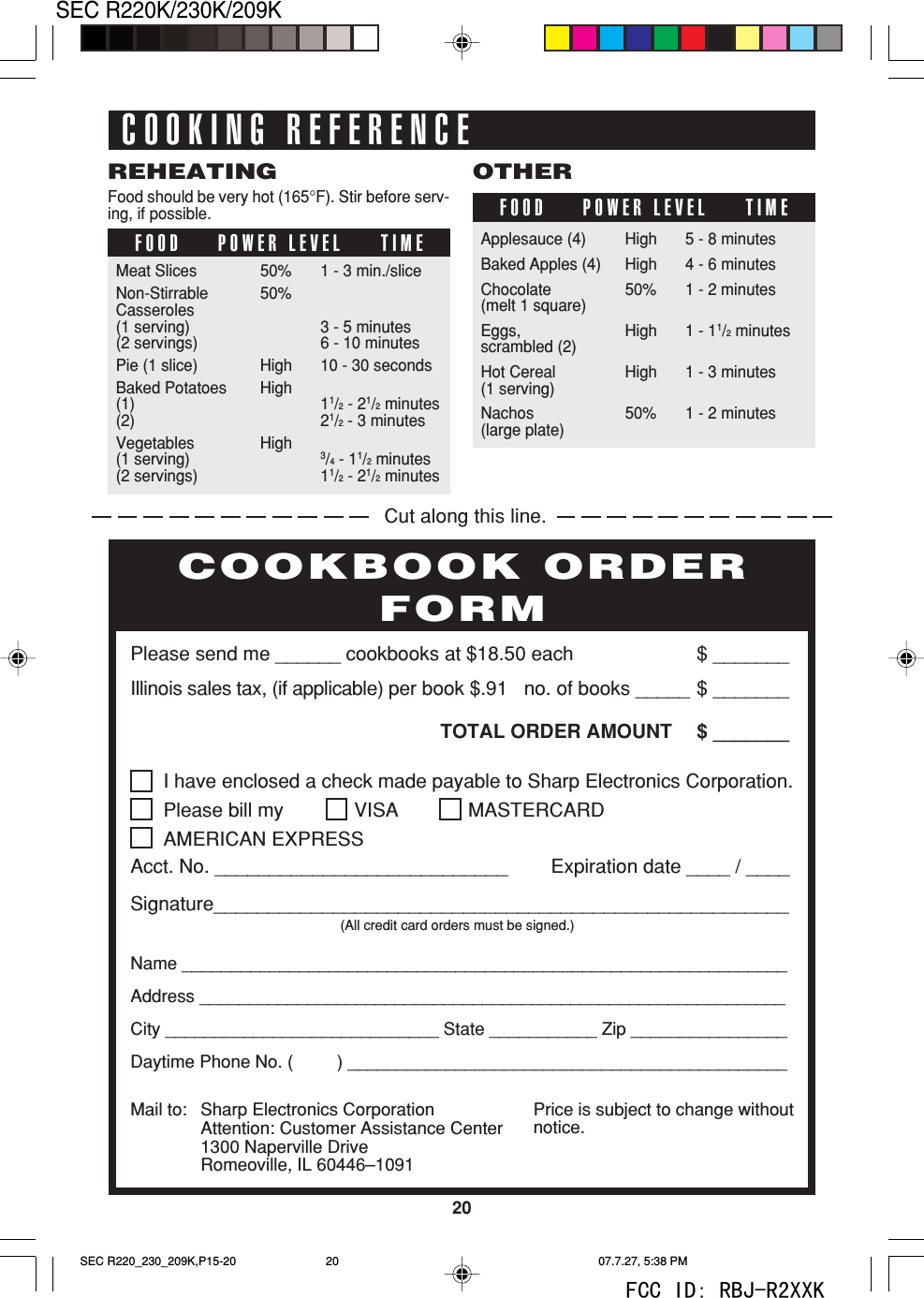 20SEC R220K/230K/209KFOOD POWER LEVEL TIMEREHEATINGFood should be very hot (165&deg;F). Stir before serv-ing, if possible.Meat Slices 50% 1 - 3 min./sliceNon-Stirrable 50%Casseroles(1 serving) 3 - 5 minutes(2 servings) 6 - 10 minutesPie (1 slice) High 10 - 30 secondsBaked Potatoes High(1) 11/2 - 21/2 minutes(2) 21/2 - 3 minutesVegetables High(1 serving)3/4 - 11/2 minutes(2 servings) 11/2 - 21/2 minutesFOOD POWER LEVEL TIMEOTHERApplesauce (4) High 5 - 8 minutesBaked Apples (4) High 4 - 6 minutesChocolate 50% 1 - 2 minutes(melt 1 square)Eggs, High 1 - 11/2 minutesscrambled (2)Hot Cereal High 1 - 3 minutes(1 serving)Nachos 50% 1 - 2 minutes(large plate)COOKING REFERENCEI have enclosed a check made payable to Sharp Electronics Corporation.Please bill my VISA MASTERCARDAMERICAN EXPRESSAcct. No. ___________________________        Expiration date ____ / ____Signature_____________________________________________________(All credit card orders must be signed.)Name ______________________________________________________________Address ____________________________________________________________City ____________________________ State ___________ Zip ________________Daytime Phone No. (         ) _____________________________________________Please send me ______ cookbooks at $18.50 each $ _______Illinois sales tax, (if applicable) per book $.91   no. of books _____ $ _______TOTAL ORDER AMOUNT $ _______Price is subject to change withoutnotice.COOKBOOK ORDERFORMMail to: Sharp Electronics CorporationAttention: Customer Assistance Center1300 Naperville DriveRomeoville, IL 60446&ndash;1091Cut along this line.SEC R220_230_209K,P15-20 07.7.27, 5:38 PM20FCC ID: RBJ-R2XXK
