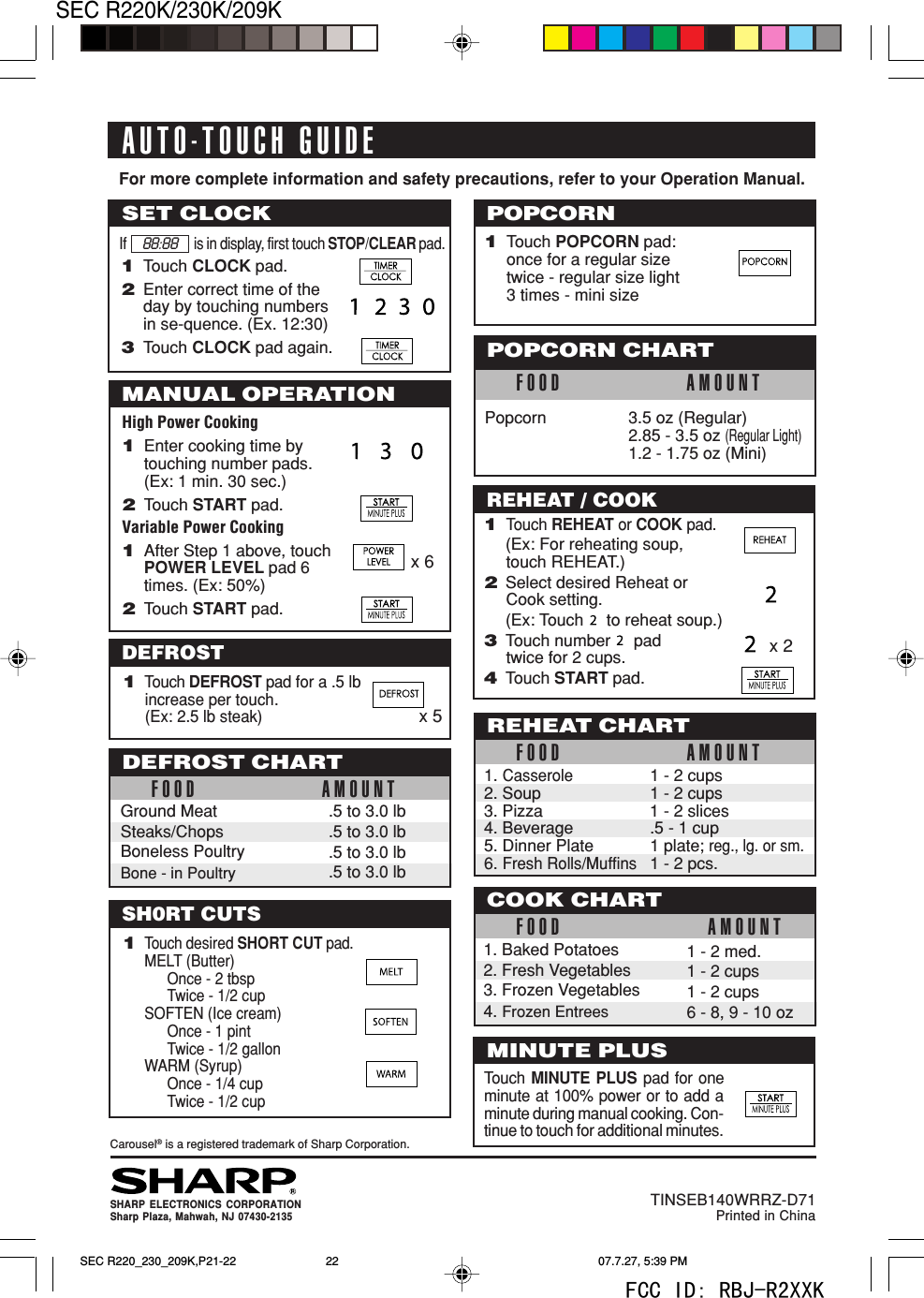 SEC R220K/230K/209K22High Power Cooking1Enter cooking time bytouching number pads.(Ex: 1 min. 30 sec.)2Touch START pad.Variable Power Cooking1After Step 1 above, touchPOWER LEVEL pad 6times. (Ex: 50%)2Touch START pad.1Touch DEFROST pad for a .5 lbincrease per touch.(Ex: 2.5 lb steak)For more complete information and safety precautions, refer to your Operation Manual.Carousel&reg; is a registered trademark of Sharp Corporation.AUTO-TOUCH GUIDESHARP ELECTRONICS CORPORATIONSharp Plaza, Mahwah, NJ 07430-2135TINSEB140WRRZ-D71Printed in ChinaMANUAL OPERATIONx 6SET CLOCKIf is in display, first touch STOP/CLEAR pad.DEFROST88:881Touch CLOCK pad.2Enter correct time of theday by touching numbersin se-quence. (Ex. 12:30)3Touch CLOCK pad again.POPCORN1Touch POPCORN pad:once for a regular sizetwice - regular size light3 times - mini sizeFOOD AMOUNTPopcorn 3.5 oz (Regular)2.85 - 3.5 oz (Regular Light)1.2 - 1.75 oz (Mini)POPCORN CHARTREHEAT / COOK1Touch REHEAT or COOK pad.(Ex: For reheating soup,touch REHEAT.)2Select desired Reheat orCook setting.(Ex: Touch     to reheat soup.)3Touch number     padtwice for 2 cups.4Touch START pad.FOOD AMOUNTREHEAT CHART1. Casserole1 - 2 cups2. Soup 1 - 2 cups3. Pizza 1 - 2 slices4. Beverage .5 - 1 cup5. Dinner Plate 1 plate; reg., lg. or sm.6. Fresh Rolls/Muffins1 - 2 pcs.1 - 2 med.1 - 2 cups1 - 2 cups6 - 8, 9 - 10 ozCOOK CHARTFOOD AMOUNT1. Baked Potatoes2. Fresh Vegetables3. Frozen Vegetables4. Frozen EntreesMINUTE PLUSTouch MINUTE PLUS pad for oneminute at 100% power or to add aminute during manual cooking. Con-tinue to touch for additional minutes..5 to 3.0 lb.5 to 3.0 lb.5 to 3.0 lb.5 to 3.0 lbGround MeatSteaks/ChopsBoneless PoultryBone - in PoultryDEFROST CHARTFOOD AMOUNTx 2x 51Touch desired SHORT CUT pad.MELT (Butter)Once - 2 tbspTwice - 1/2 cupSOFTEN (Ice cream)Once - 1 pintTwice - 1/2 gallonWARM (Syrup)Once - 1/4 cupTwice - 1/2 cupSH0RT CUTSSEC R220_230_209K,P21-22 07.7.27, 5:39 PM22FCC ID: RBJ-R2XXK