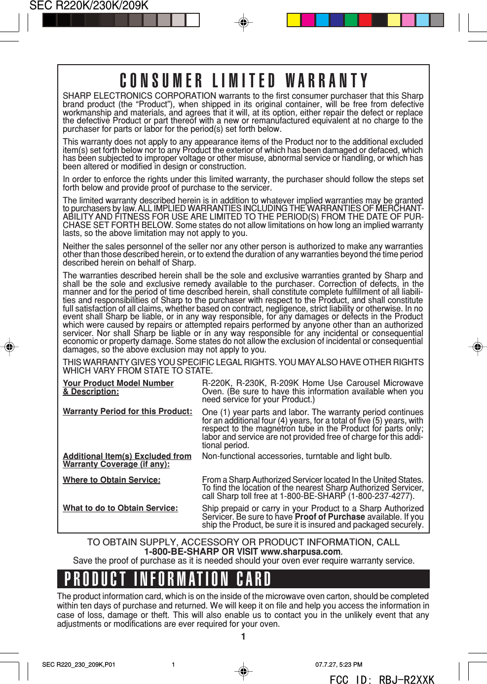 1SEC R220K/230K/209KTO OBTAIN SUPPLY, ACCESSORY OR PRODUCT INFORMATION, CALL1-800-BE-SHARP OR VISIT www.sharpusa.com.Save the proof of purchase as it is needed should your oven ever require warranty service.CONSUMER LIMITED WARRANTYSHARP ELECTRONICS CORPORATION warrants to the first consumer purchaser that this Sharpbrand product (the &ldquo;Product&rdquo;), when shipped in its original container, will be free from defectiveworkmanship and materials, and agrees that it will, at its option, either repair the defect or replacethe defective Product or part thereof with a new or remanufactured equivalent at no charge to thepurchaser for parts or labor for the period(s) set forth below.This warranty does not apply to any appearance items of the Product nor to the additional excludeditem(s) set forth below nor to any Product the exterior of which has been damaged or defaced, whichhas been subjected to improper voltage or other misuse, abnormal service or handling, or which hasbeen altered or modified in design or construction.In order to enforce the rights under this limited warranty, the purchaser should follow the steps setforth below and provide proof of purchase to the servicer.The limited warranty described herein is in addition to whatever implied warranties may be grantedto purchasers by law. ALL IMPLIED WARRANTIES INCLUDING THE WARRANTIES OF MERCHANT-ABILITY AND FITNESS FOR USE ARE LIMITED TO THE PERIOD(S) FROM THE DATE OF PUR-CHASE SET FORTH BELOW. Some states do not allow limitations on how long an implied warrantylasts, so the above limitation may not apply to you.Neither the sales personnel of the seller nor any other person is authorized to make any warrantiesother than those described herein, or to extend the duration of any warranties beyond the time perioddescribed herein on behalf of Sharp.The warranties described herein shall be the sole and exclusive warranties granted by Sharp andshall be the sole and exclusive remedy available to the purchaser. Correction of defects, in themanner and for the period of time described herein, shall constitute complete fulfillment of all liabili-ties and responsibilities of Sharp to the purchaser with respect to the Product, and shall constitutefull satisfaction of all claims, whether based on contract, negligence, strict liability or otherwise. In noevent shall Sharp be liable, or in any way responsible, for any damages or defects in the Productwhich were caused by repairs or attempted repairs performed by anyone other than an authorizedservicer. Nor shall Sharp be liable or in any way responsible for any incidental or consequentialeconomic or property damage. Some states do not allow the exclusion of incidental or consequentialdamages, so the above exclusion may not apply to you.THIS WARRANTY GIVES YOU SPECIFIC LEGAL RIGHTS. YOU MAY ALSO HAVE OTHER RIGHTSWHICH VARY FROM STATE TO STATE.Your Product Model Number&amp; Description:Warranty Period for this Product:Additional Item(s) Excluded fromWarranty Coverage (if any):Where to Obtain Service:What to do to Obtain Service:R-220K, R-230K, R-209K Home Use Carousel MicrowaveOven. (Be sure to have this information available when youneed service for your Product.)One (1) year parts and labor. The warranty period continuesfor an additional four (4) years, for a total of five (5) years, withrespect to the magnetron tube in the Product for parts only;labor and service are not provided free of charge for this addi-tional period.Non-functional accessories, turntable and light bulb.From a Sharp Authorized Servicer located In the United States.To find the location of the nearest Sharp Authorized Servicer,call Sharp toll free at 1-800-BE-SHARP (1-800-237-4277).Ship prepaid or carry in your Product to a Sharp AuthorizedServicer. Be sure to have Proof of Purchase available. If youship the Product, be sure it is insured and packaged securely.The product information card, which is on the inside of the microwave oven carton, should be completedwithin ten days of purchase and returned. We will keep it on file and help you access the information incase of loss, damage or theft. This will also enable us to contact you in the unlikely event that anyadjustments or modifications are ever required for your oven.PRODUCT INFORMATION CARDSEC R220_230_209K,P01 07.7.27, 5:23 PM1FCC ID: RBJ-R2XXK