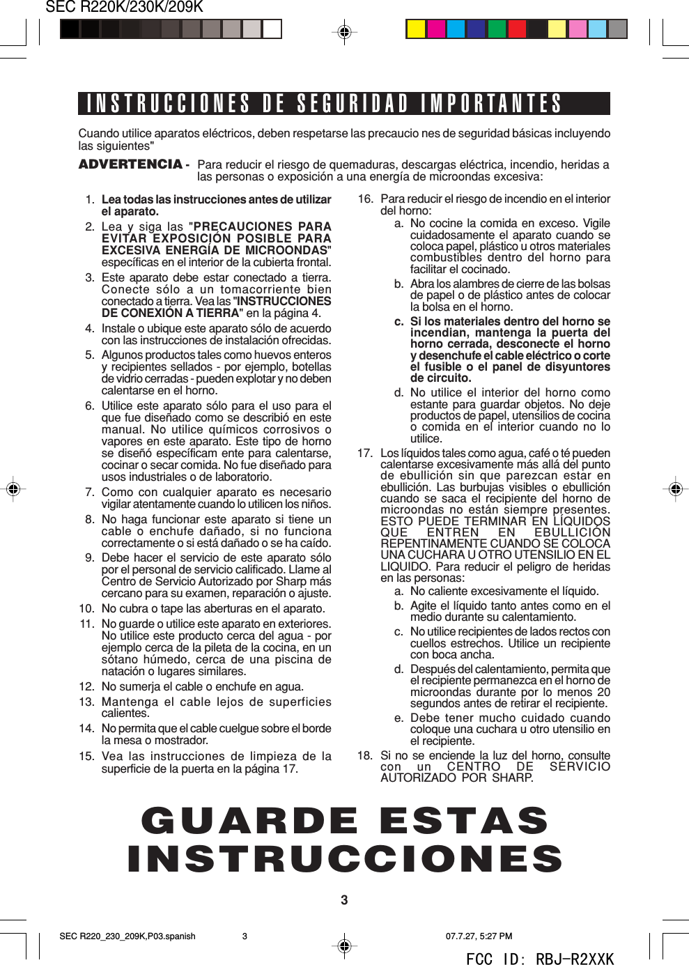 3SEC R220K/230K/209KINSTRUCCIONES DE SEGURIDAD IMPORTANTESCuando utilice aparatos el&eacute;ctricos, deben respetarse las precaucio nes de seguridad b&aacute;sicas incluyendolas siguientes"ADVERTENCIA - Para reducir el riesgo de quemaduras, descargas el&eacute;ctrica, incendio, heridas alas personas o exposici&oacute;n a una energ&iacute;a de microondas excesiva:1. Lea todas las instrucciones antes de utilizarel aparato.2. Lea y siga las "PRECAUCIONES PARAEVITAR EXPOSICI&Oacute;N POSIBLE PARAEXCESIVA ENERG&Iacute;A DE MICROONDAS"espec&iacute;ficas en el interior de la cubierta frontal.3. Este aparato debe estar conectado a tierra.Conecte s&oacute;lo a un tomacorriente bienconectado a tierra. Vea las "INSTRUCCIONESDE CONEXI&Oacute;N A TIERRA" en la p&aacute;gina 4.4. Instale o ubique este aparato s&oacute;lo de acuerdocon las instrucciones de instalaci&oacute;n ofrecidas.5. Algunos productos tales como huevos enterosy recipientes sellados - por ejemplo, botellasde vidrio cerradas - pueden explotar y no debencalentarse en el horno.6. Utilice este aparato s&oacute;lo para el uso para elque fue dise&ntilde;ado como se describi&oacute; en estemanual. No utilice qu&iacute;micos corrosivos ovapores en este aparato. Este tipo de hornose dise&ntilde;&oacute; espec&iacute;ficam ente para calentarse,cocinar o secar comida. No fue dise&ntilde;ado parausos industriales o de laboratorio.7. Como con cualquier aparato es necesariovigilar atentamente cuando lo utilicen los ni&ntilde;os.8. No haga funcionar este aparato si tiene uncable o enchufe da&ntilde;ado, si no funcionacorrectamente o si est&aacute; da&ntilde;ado o se ha ca&iacute;do.9. Debe hacer el servicio de este aparato s&oacute;lopor el personal de servicio calificado. Llame alCentro de Servicio Autorizado por Sharp m&aacute;scercano para su examen, reparaci&oacute;n o ajuste.10. No cubra o tape las aberturas en el aparato.11. No guarde o utilice este aparato en exteriores.No utilice este producto cerca del agua - porejemplo cerca de la pileta de la cocina, en uns&oacute;tano h&uacute;medo, cerca de una piscina denataci&oacute;n o lugares similares.12. No sumerja el cable o enchufe en agua.13. Mantenga el cable lejos de superficiescalientes.14. No permita que el cable cuelgue sobre el bordela mesa o mostrador.15. Vea las instrucciones de limpieza de lasuperficie de la puerta en la p&aacute;gina 17.16. Para reducir el riesgo de incendio en el interiordel horno:a. No cocine la comida en exceso. Vigilecuidadosamente el aparato cuando secoloca papel, pl&aacute;stico u otros materialescombustibles dentro del horno parafacilitar el cocinado.b. Abra los alambres de cierre de las bolsasde papel o de pl&aacute;stico antes de colocarla bolsa en el horno.c. Si los materiales dentro del horno seincendian, mantenga la puerta delhorno cerrada, desconecte el hornoy desenchufe el cable el&eacute;ctrico o corteel fusible o el panel de disyuntoresde circuito.d. No utilice el interior del horno comoestante para guardar objetos. No dejeproductos de papel, utensilios de cocinao comida en el interior cuando no loutilice.17. Los l&iacute;quidos tales como agua, caf&eacute; o t&eacute; puedencalentarse excesivamente m&aacute;s all&aacute; del puntode ebullici&oacute;n sin que parezcan estar enebullici&oacute;n. Las burbujas visibles o ebullici&oacute;ncuando se saca el recipiente del horno demicroondas no est&aacute;n siempre presentes.ESTO PUEDE TERMINAR EN L&Iacute;QUIDOSQUE ENTREN EN EBULLICI&Oacute;NREPENTINAMENTE CUANDO SE COLOCAUNA CUCHARA U OTRO UTENSILIO EN ELLIQUIDO. Para reducir el peligro de heridasen las personas:a. No caliente excesivamente el l&iacute;quido.b. Agite el l&iacute;quido tanto antes como en elmedio durante su calentamiento.c. No utilice recipientes de lados rectos concuellos estrechos. Utilice un recipientecon boca ancha.d. Despu&eacute;s del calentamiento, permita queel recipiente permanezca en el horno demicroondas durante por lo menos 20segundos antes de retirar el recipiente.e. Debe tener mucho cuidado cuandocoloque una cuchara u otro utensilio enel recipiente.18. Si no se enciende la luz del horno, consultecon un CENTRO DE SERVICIOAUTORIZADO POR SHARP.GUARDE ESTASINSTRUCCIONESSEC R220_230_209K,P03.spanish 07.7.27, 5:27 PM3FCC ID: RBJ-R2XXK