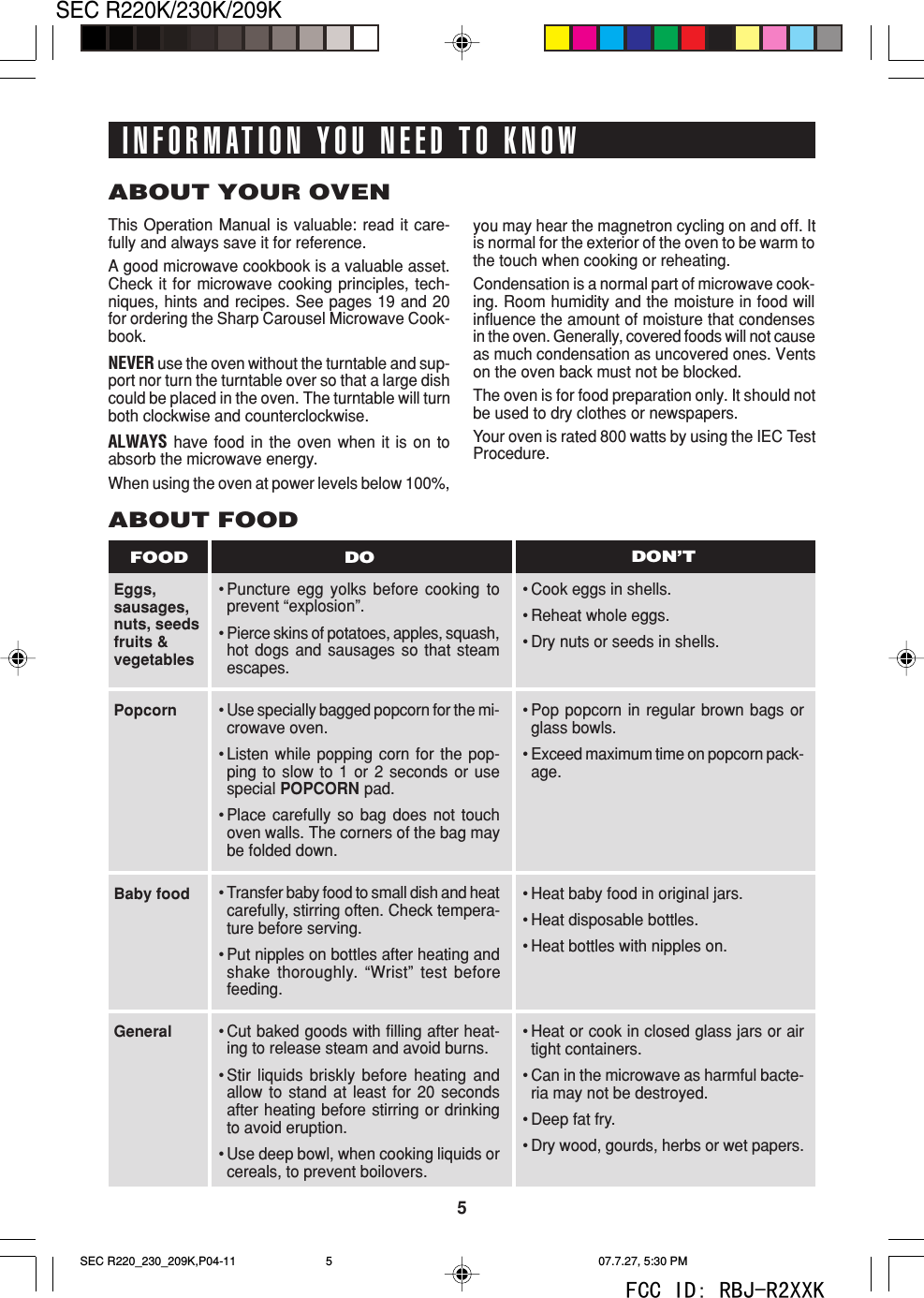 5SEC R220K/230K/209KABOUT YOUR OVENThis Operation Manual is valuable: read it care-fully and always save it for reference.A good microwave cookbook is a valuable asset.Check it for microwave cooking principles, tech-niques, hints and recipes. See pages 19 and 20for ordering the Sharp Carousel Microwave Cook-book.NEVER use the oven without the turntable and sup-port nor turn the turntable over so that a large dishcould be placed in the oven. The turntable will turnboth clockwise and counterclockwise.ALWAYS have food in the oven when it is on toabsorb the microwave energy.When using the oven at power levels below 100%,Eggs,sausages,nuts, seedsfruits &amp;vegetablesABOUT FOOD&bull;Puncture egg yolks before cooking toprevent &ldquo;explosion&rdquo;.&bull;Pierce skins of potatoes, apples, squash,hot dogs and sausages so that steamescapes.&bull;Cook eggs in shells.&bull;Reheat whole eggs.&bull;Dry nuts or seeds in shells.DO DON&rsquo;TFOODyou may hear the magnetron cycling on and off. Itis normal for the exterior of the oven to be warm tothe touch when cooking or reheating.Condensation is a normal part of microwave cook-ing. Room humidity and the moisture in food willinfluence the amount of moisture that condensesin the oven. Generally, covered foods will not causeas much condensation as uncovered ones. Ventson the oven back must not be blocked.The oven is for food preparation only. It should notbe used to dry clothes or newspapers.Your oven is rated 800 watts by using the IEC TestProcedure.&bull;Use specially bagged popcorn for the mi-crowave oven.&bull;Listen while popping corn for the pop-ping to slow to 1 or 2 seconds or usespecial POPCORN pad.&bull;Place carefully so bag does not touchoven walls. The corners of the bag maybe folded down.&bull;Transfer baby food to small dish and heatcarefully, stirring often. Check tempera-ture before serving.&bull;Put nipples on bottles after heating andshake thoroughly. &ldquo;Wrist&rdquo; test beforefeeding.&bull;Cut baked goods with filling after heat-ing to release steam and avoid burns.&bull;Stir liquids briskly before heating andallow to stand at least for 20 secondsafter heating before stirring or drinkingto avoid eruption.&bull;Use deep bowl, when cooking liquids orcereals, to prevent boilovers.PopcornBaby foodGeneral&bull;Pop popcorn in regular brown bags orglass bowls.&bull;Exceed maximum time on popcorn pack-age.&bull;Heat baby food in original jars.&bull;Heat disposable bottles.&bull;Heat bottles with nipples on.&bull;Heat or cook in closed glass jars or airtight containers.&bull;Can in the microwave as harmful bacte-ria may not be destroyed.&bull;Deep fat fry.&bull;Dry wood, gourds, herbs or wet papers.INFORMATION YOU NEED TO KNOWSEC R220_230_209K,P04-11 07.7.27, 5:30 PM5FCC ID: RBJ-R2XXK