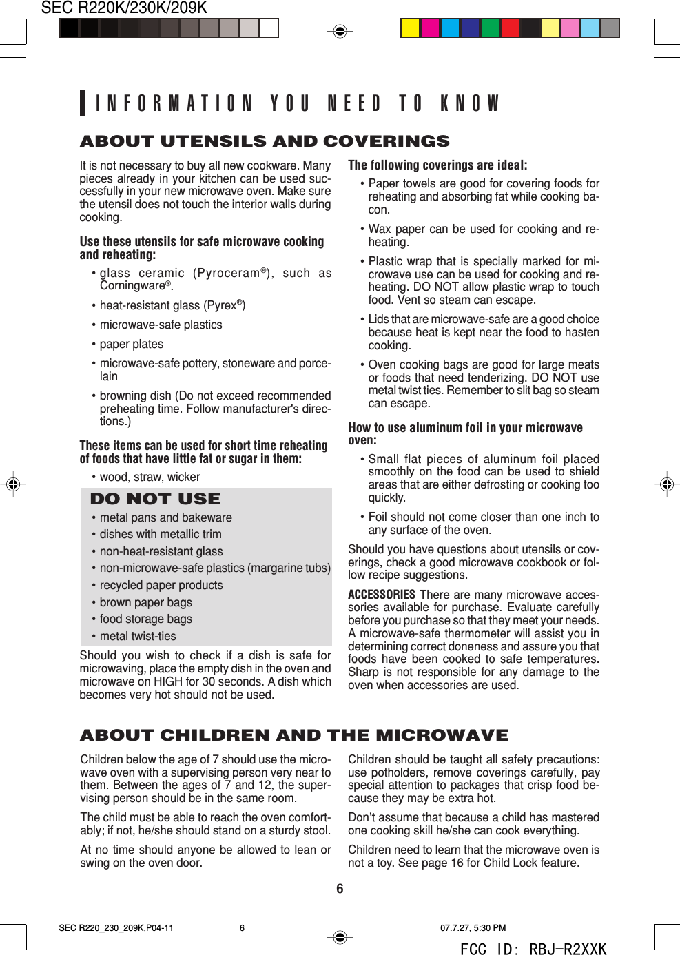 6SEC R220K/230K/209KABOUT UTENSILS AND COVERINGSThe following coverings are ideal:&bull;Paper towels are good for covering foods forreheating and absorbing fat while cooking ba-con.&bull;Wax paper can be used for cooking and re-heating.&bull;Plastic wrap that is specially marked for mi-crowave use can be used for cooking and re-heating. DO NOT allow plastic wrap to touchfood. Vent so steam can escape.&bull;Lids that are microwave-safe are a good choicebecause heat is kept near the food to hastencooking.&bull;Oven cooking bags are good for large meatsor foods that need tenderizing. DO NOT usemetal twist ties. Remember to slit bag so steamcan escape.How to use aluminum foil in your microwaveoven:&bull;Small flat pieces of aluminum foil placedsmoothly on the food can be used to shieldareas that are either defrosting or cooking tooquickly.&bull;Foil should not come closer than one inch toany surface of the oven.Should you have questions about utensils or cov-erings, check a good microwave cookbook or fol-low recipe suggestions.ACCESSORIES There are many microwave acces-sories available for purchase. Evaluate carefullybefore you purchase so that they meet your needs.A microwave-safe thermometer will assist you indetermining correct doneness and assure you thatfoods have been cooked to safe temperatures.Sharp is not responsible for any damage to theoven when accessories are used.Children should be taught all safety precautions:use potholders, remove coverings carefully, payspecial attention to packages that crisp food be-cause they may be extra hot.Don&rsquo;t assume that because a child has masteredone cooking skill he/she can cook everything.Children need to learn that the microwave oven isnot a toy. See page 16 for Child Lock feature.It is not necessary to buy all new cookware. Manypieces already in your kitchen can be used suc-cessfully in your new microwave oven. Make surethe utensil does not touch the interior walls duringcooking.Use these utensils for safe microwave cookingand reheating:&bull;glass ceramic (Pyroceram&reg;), such asCorningware&reg;.&bull;heat-resistant glass (Pyrex&reg;)&bull;microwave-safe plastics&bull;paper plates&bull;microwave-safe pottery, stoneware and porce-lain&bull;browning dish (Do not exceed recommendedpreheating time. Follow manufacturer's direc-tions.)These items can be used for short time reheatingof foods that have little fat or sugar in them:&bull;wood, straw, wickerDO NOT USE&bull;metal pans and bakeware&bull;dishes with metallic trim&bull;non-heat-resistant glass&bull;non-microwave-safe plastics (margarine tubs)&bull; recycled paper products&bull;brown paper bags&bull;food storage bags&bull;metal twist-tiesShould you wish to check if a dish is safe formicrowaving, place the empty dish in the oven andmicrowave on HIGH for 30 seconds. A dish whichbecomes very hot should not be used.ABOUT CHILDREN AND THE MICROWAVEChildren below the age of 7 should use the micro-wave oven with a supervising person very near tothem. Between the ages of 7 and 12, the super-vising person should be in the same room.The child must be able to reach the oven comfort-ably; if not, he/she should stand on a sturdy stool.At no time should anyone be allowed to lean orswing on the oven door.INFORMATION YOU NEED TO KNOWSEC R220_230_209K,P04-11 07.7.27, 5:30 PM6FCC ID: RBJ-R2XXK