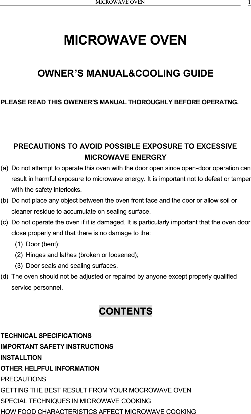 MICROWAVE OVEN 1MICROWAVE OVENOWNER&rsquo;S MANUAL&amp;COOLING GUIDEPLEASE READ THIS OWENER&rsquo;S MANUAL THOROUGHLY BEFORE OPERATNG.PRECAUTIONS TO AVOID POSSIBLE EXPOSURE TO EXCESSIVE MICROWAVE ENERGRY(a) Do not attempt to operate this oven with the door open since open-door operation can result in harmful exposure to microwave energy. It is important not to defeat or tamperwith the safety interlocks.(b) Do not place any object between the oven front face and the door or allow soil or cleaner residue to accumulate on sealing surface.(c) Do not operate the oven if it is damaged. It is particularly important that the oven door close properly and that there is no damage to the:(1) Door (bent);(2) Hinges and lathes (broken or loosened);(3) Door seals and sealing surfaces.(d) The oven should not be adjusted or repaired by anyone except properly qualifiedservice personnel.CONTENTSTECHNICAL SPECIFICATIONSIMPORTANT SAFETY INSTRUCTIONSINSTALLTIONOTHER HELPFUL INFORMATIONPRECAUTIONSGETTING THE BEST RESULT FROM YOUR MOCROWAVE OVENSPECIAL TECHNIQUES IN MICROWAVE COOKINGHOW FOOD CHARACTERISTICS AFFECT MICROWAVE COOKING