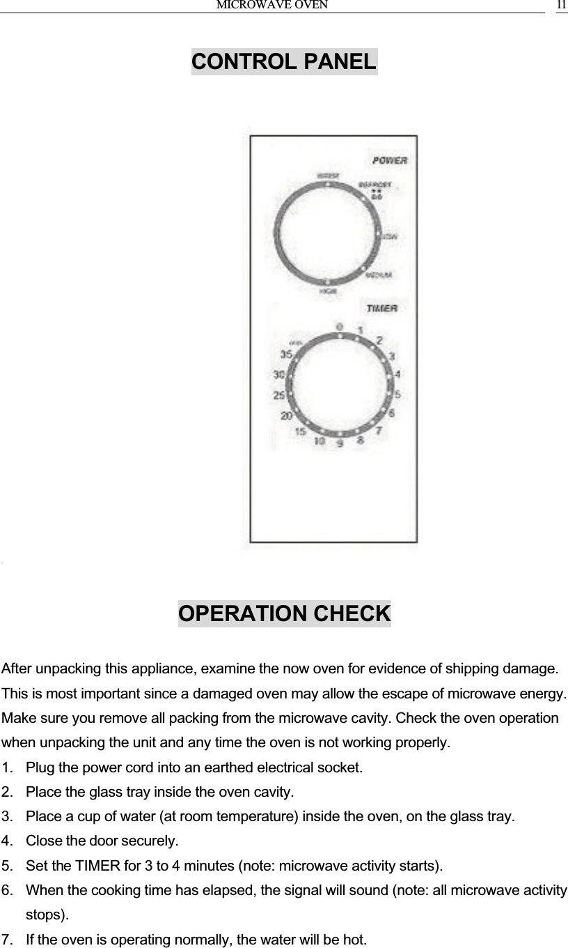 MICROWAVE OVEN 11CONTROL PANELOPERATION CHECKAfter unpacking this appliance, examine the now oven for evidence of shipping damage. This is most important since a damaged oven may allow the escape of microwave energy. Make sure you remove all packing from the microwave cavity. Check the oven operation when unpacking the unit and any time the oven is not working properly.1. Plug the power cord into an earthed electrical socket.2. Place the glass tray inside the oven cavity.3. Place a cup of water (at room temperature) inside the oven, on the glass tray.4. Close the door securely.5. Set the TIMER for 3 to 4 minutes (note: microwave activity starts).6. When the cooking time has elapsed, the signal will sound (note: all microwave activity stops).7. If the oven is operating normally, the water will be hot.