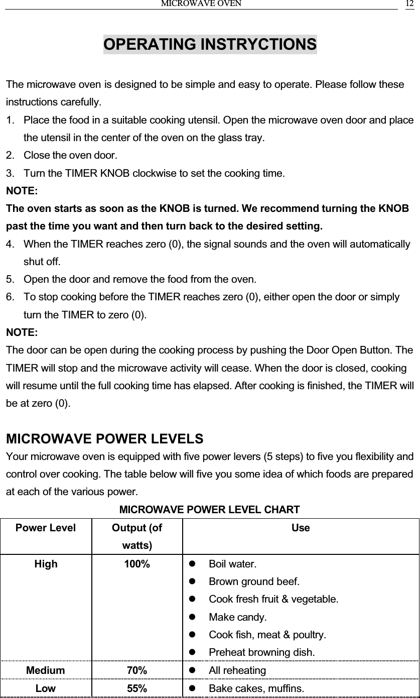 MICROWAVE OVEN 12OPERATING INSTRYCTIONSThe microwave oven is designed to be simple and easy to operate. Please follow these instructions carefully.1. Place the food in a suitable cooking utensil. Open the microwave oven door and place the utensil in the center of the oven on the glass tray.2. Close the oven door.3. Turn the TIMER KNOB clockwise to set the cooking time.NOTE:The oven starts as soon as the KNOB is turned. We recommend turning the KNOB past the time you want and then turn back to the desired setting.4. When the TIMER reaches zero (0), the signal sounds and the oven will automatically shut off.5. Open the door and remove the food from the oven.6. To stop cooking before the TIMER reaches zero (0), either open the door or simply turn the TIMER to zero (0).NOTE:The door can be open during the cooking process by pushing the Door Open Button. The TIMER will stop and the microwave activity will cease. When the door is closed, cooking will resume until the full cooking time has elapsed. After cooking is finished, the TIMER will be at zero (0).MICROWAVE POWER LEVELSYour microwave oven is equipped with five power levers (5 steps) to five you flexibility and control over cooking. The table below will five you some idea of which foods are prepared at each of the various power.MICROWAVE POWER LEVEL CHARTPower Level Output (of watts)UseHigh 100%   Boil water.  Brown ground beef.  Cook fresh fruit &amp; vegetable.  Make candy.  Cook fish, meat &amp; poultry.  Preheat browning dish.Medium 70%   All reheatingLow 55%   Bake cakes, muffins.