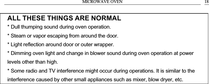 MICROWAVE OVEN 18ALL THESE THINGS ARE NORMAL* Dull thumping sound during oven operation.* Steam or vapor escaping from around the door.* Light reflection around door or outer wrapper.* Dimming oven light and change in blower sound during oven operation at power levels other than high.* Some radio and TV interference might occur during operations. It is similar to the interference caused by other small appliances such as mixer, blow dryer, etc.