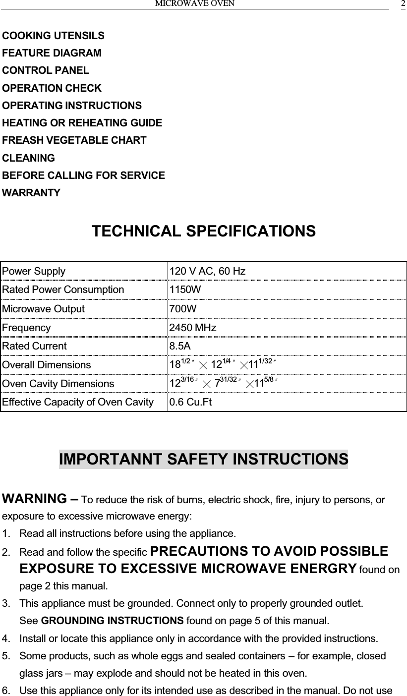 MICROWAVE OVEN 2COOKING UTENSILSFEATURE DIAGRAMCONTROL PANELOPERATION CHECKOPERATING INSTRUCTIONSHEATING OR REHEATING GUIDEFREASH VEGETABLE CHARTCLEANINGBEFORE CALLING FOR SERVICEWARRANTYTECHNICAL SPECIFICATIONSPower Supply 120 V AC, 60 HzRated Power Consumption 1150WMicrowave Output 700WFrequency 2450 MHzRated Current 8.5AOverall Dimensions 181/2ϣѼ121/4 ϣѼ111/32ϣOven Cavity Dimensions 123/16ϣѼ731/32ϣѼ115/8ϣEffective Capacity of Oven Cavity 0.6 Cu.FtIMPORTANNT SAFETY INSTRUCTIONSWARNING &ndash; To reduce the risk of burns, electric shock, fire, injury to persons, or exposure to excessive microwave energy:1. Read all instructions before using the appliance.2. Read and follow the specific PRECAUTIONS TO AVOID POSSIBLE EXPOSURE TO EXCESSIVE MICROWAVE ENERGRY found on page 2 this manual.3. This appliance must be grounded. Connect only to properly grounded outlet. See GROUNDING INSTRUCTIONS found on page 5 of this manual.4. Install or locate this appliance only in accordance with the provided instructions.5. Some products, such as whole eggs and sealed containers &ndash; for example, closed glass jars &ndash; may explode and should not be heated in this oven.6. Use this appliance only for its intended use as described in the manual. Do not use 