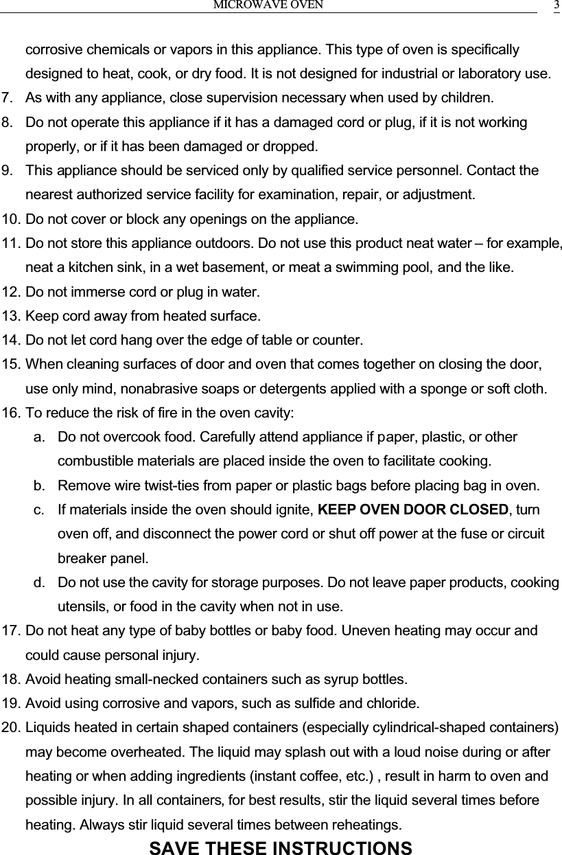 MICROWAVE OVEN 3corrosive chemicals or vapors in this appliance. This type of oven is specifically designed to heat, cook, or dry food. It is not designed for industrial or laboratory use.7. As with any appliance, close supervision necessary when used by children.8. Do not operate this appliance if it has a damaged cord or plug, if it is not working properly, or if it has been damaged or dropped.9. This appliance should be serviced only by qualified service personnel. Contact the nearest authorized service facility for examination, repair, or adjustment.10. Do not cover or block any openings on the appliance.11. Do not store this appliance outdoors. Do not use this product neat water &ndash; for example, neat a kitchen sink, in a wet basement, or meat a swimming pool, and the like.12. Do not immerse cord or plug in water.13. Keep cord away from heated surface.14. Do not let cord hang over the edge of table or counter.15. When cleaning surfaces of door and oven that comes together on closing the door, use only mind, nonabrasive soaps or detergents applied with a sponge or soft cloth.16. To reduce the risk of fire in the oven cavity:a. Do not overcook food. Carefully attend appliance if paper, plastic, or other combustible materials are placed inside the oven to facilitate cooking.b. Remove wire twist-ties from paper or plastic bags before placing bag in oven.c. If materials inside the oven should ignite, KEEP OVEN DOOR CLOSED, turn oven off, and disconnect the power cord or shut off power at the fuse or circuit breaker panel.d. Do not use the cavity for storage purposes. Do not leave paper products, cooking utensils, or food in the cavity when not in use.17. Do not heat any type of baby bottles or baby food. Uneven heating may occur and could cause personal injury.18. Avoid heating small-necked containers such as syrup bottles.19. Avoid using corrosive and vapors, such as sulfide and chloride.20. Liquids heated in certain shaped containers (especially cylindrical-shaped containers) may become overheated. The liquid may splash out with a loud noise during or after heating or when adding ingredients (instant coffee, etc.) , result in harm to oven and possible injury. In all containers, for best results, stir the liquid several times before heating. Always stir liquid several times between reheatings.SAVE THESE INSTRUCTIONS
