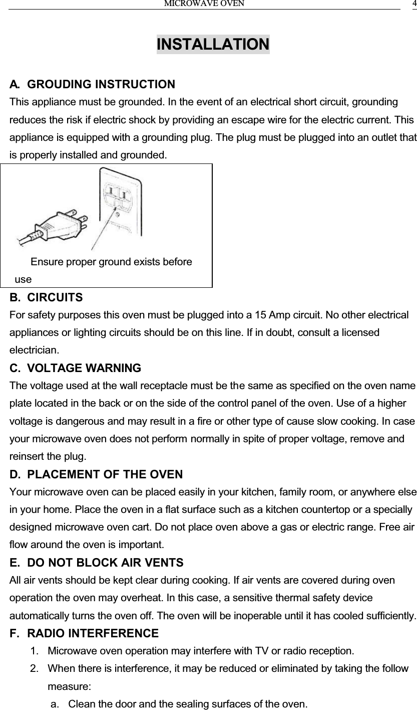 MICROWAVE OVEN 4INSTALLATIONA. GROUDING INSTRUCTIONThis appliance must be grounded. In the event of an electrical short circuit, grounding reduces the risk if electric shock by providing an escape wire for the electric current. This appliance is equipped with a grounding plug. The plug must be plugged into an outlet that is properly installed and grounded.      Ensure proper ground exists before useB. CIRCUITSFor safety purposes this oven must be plugged into a 15 Amp circuit. No other electrical appliances or lighting circuits should be on this line. If in doubt, consult a licensed electrician.C. VOLTAGE WARNINGThe voltage used at the wall receptacle must be the same as specified on the oven name plate located in the back or on the side of the control panel of the oven. Use of a higher voltage is dangerous and may result in a fire or other type of cause slow cooking. In case your microwave oven does not perform normally in spite of proper voltage, remove and reinsert the plug.D. PLACEMENT OF THE OVENYour microwave oven can be placed easily in your kitchen, family room, or anywhere else in your home. Place the oven in a flat surface such as a kitchen countertop or a specially designed microwave oven cart. Do not place oven above a gas or electric range. Free air flow around the oven is important.E. DO NOT BLOCK AIR VENTSAll air vents should be kept clear during cooking. If air vents are covered during oven operation the oven may overheat. In this case, a sensitive thermal safety device automatically turns the oven off. The oven will be inoperable until it has cooled sufficiently.F. RADIO INTERFERENCE1. Microwave oven operation may interfere with TV or radio reception.2. When there is interference, it may be reduced or eliminated by taking the follow measure:a. Clean the door and the sealing surfaces of the oven.