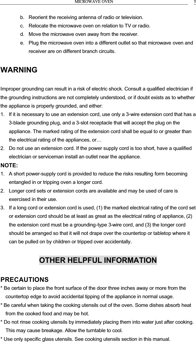 MICROWAVE OVEN 5b. Reorient the receiving antenna of radio or television.c. Relocate the microwave oven on relation to TV or radio.d. Move the microwave oven away from the receiver.e. Plug the microwave oven into a different outlet so that microwave oven and receiver are on different branch circuits.WARNINGImproper grounding can result in a risk of electric shock. Consult a qualified electrician if the grounding instructions are not completely understood, or if doubt exists as to whether the appliance is properly grounded, and either:1. If it is necessary to use an extension cord, use only a 3-wire extension cord that has a 3-blade grounding plug, and a 3-slot receptacle that will accept the plug on the appliance. The marked rating of the extension cord shall be equal to or greater than the electrical rating of the appliances, or&hellip;2. Do not use an extension cord. If the power supply cord is too short, have a qualified electrician or serviceman install an outlet near the appliance.NOTE:1. A short power-supply cord is provided to reduce the risks resulting form becoming entangled in or tripping oven a longer cord.2. Longer cord sets or extension cords are available and may be used of care is exercised in their use.3. If a long cord or extension cord is used, (1) the marked electrical rating of the cord set or extension cord should be at least as great as the electrical rating of appliance, (2) the extension cord must be a grounding-type 3-wire cord, and (3) the longer cord should be arranged so that it will not drape over the countertop or tabletop where it can be pulled on by children or tripped over accidentally.OTHER HELPFUL INFORMATIONPRECAUTIONS* Be certain to place the front surface of the door three inches away or more from the countertop edge to avoid accidental tipping of the appliance in normal usage.* Be careful when taking the cooking utensils out of the oven. Some dishes absorb heat from the cooked food and may be hot.* Do not rinse cooking utensils by immediately placing them into water just after cooking. This may cause breakage. Allow the turntable to cool.* Use only specific glass utensils. See cooking utensils section in this manual.