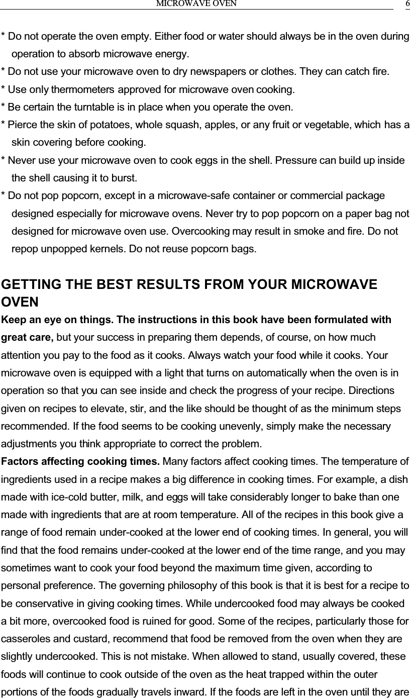MICROWAVE OVEN 6* Do not operate the oven empty. Either food or water should always be in the oven during operation to absorb microwave energy.* Do not use your microwave oven to dry newspapers or clothes. They can catch fire.* Use only thermometers approved for microwave oven cooking.* Be certain the turntable is in place when you operate the oven.* Pierce the skin of potatoes, whole squash, apples, or any fruit or vegetable, which has a skin covering before cooking.* Never use your microwave oven to cook eggs in the shell. Pressure can build up inside the shell causing it to burst.* Do not pop popcorn, except in a microwave-safe container or commercial package designed especially for microwave ovens. Never try to pop popcorn on a paper bag not designed for microwave oven use. Overcooking may result in smoke and fire. Do not repop unpopped kernels. Do not reuse popcorn bags.GETTING THE BEST RESULTS FROM YOUR MICROWAVE OVENKeep an eye on things. The instructions in this book have been formulated with great care, but your success in preparing them depends, of course, on how much attention you pay to the food as it cooks. Always watch your food while it cooks. Your microwave oven is equipped with a light that turns on automatically when the oven is in operation so that you can see inside and check the progress of your recipe. Directions given on recipes to elevate, stir, and the like should be thought of as the minimum steps recommended. If the food seems to be cooking unevenly, simply make the necessary adjustments you think appropriate to correct the problem.Factors affecting cooking times. Many factors affect cooking times. The temperature of ingredients used in a recipe makes a big difference in cooking times. For example, a dish made with ice-cold butter, milk, and eggs will take considerably longer to bake than one made with ingredients that are at room temperature. All of the recipes in this book give a range of food remain under-cooked at the lower end of cooking times. In general, you will find that the food remains under-cooked at the lower end of the time range, and you may sometimes want to cook your food beyond the maximum time given, according to personal preference. The governing philosophy of this book is that it is best for a recipe to be conservative in giving cooking times. While undercooked food may always be cooked a bit more, overcooked food is ruined for good. Some of the recipes, particularly those for casseroles and custard, recommend that food be removed from the oven when they are slightly undercooked. This is not mistake. When allowed to stand, usually covered, these foods will continue to cook outside of the oven as the heat trapped within the outer portions of the foods gradually travels inward. If the foods are left in the oven until they are 