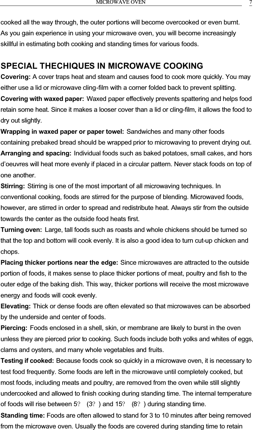 MICROWAVE OVEN 7cooked all the way through, the outer portions will become overcooked or even burnt.As you gain experience in using your microwave oven, you will become increasingly skillful in estimating both cooking and standing times for various foods.SPECIAL THECHIQUES IN MICROWAVE COOKINGCovering: A cover traps heat and steam and causes food to cook more quickly. You may either use a lid or microwave cling-film with a corner folded back to prevent splitting.Covering with waxed paper: Waxed paper effectively prevents spattering and helps food retain some heat. Since it makes a looser cover than a lid or cling-film, it allows the food to dry out slightly.Wrapping in waxed paper or paper towel: Sandwiches and many other foods containing prebaked bread should be wrapped prior to microwaving to prevent drying out.Arranging and spacing: Individual foods such as baked potatoes, small cakes, and hors d&rsquo;oeuvres will heat more evenly if placed in a circular pattern. Never stack foods on top of one another.Stirring: Stirring is one of the most important of all microwaving techniques. In conventional cooking, foods are stirred for the purpose of blending. Microwaved foods, however, are stirred in order to spread and redistribute heat. Always stir from the outside towards the center as the outside food heats first.Turning oven: Large, tall foods such as roasts and whole chickens should be turned so that the top and bottom will cook evenly. It is also a good idea to turn cut-up chicken and chops.Placing thicker portions near the edge: Since microwaves are attracted to the outside portion of foods, it makes sense to place thicker portions of meat, poultry and fish to the outer edge of the baking dish. This way, thicker portions will receive the most microwave energy and foods will cook evenly.Elevating: Thick or dense foods are often elevated so that microwaves can be absorbed by the underside and center of foods.Piercing: Foods enclosed in a shell, skin, or membrane are likely to burst in the oven unless they are pierced prior to cooking. Such foods include both yolks and whites of eggs, clams and oysters, and many whole vegetables and fruits.Testing if cooked: Because foods cook so quickly in a microwave oven, it is necessary to test food frequently. Some foods are left in the microwave until completely cooked, but most foods, including meats and poultry, are removed from the oven while still slightly undercooked and allowed to finish cooking during standing time. The internal temperature of foods will rise between 5? (3?) and 15? (8?) during standing time.Standing time: Foods are often allowed to stand for 3 to 10 minutes after being removed from the microwave oven. Usually the foods are covered during standing time to retain 