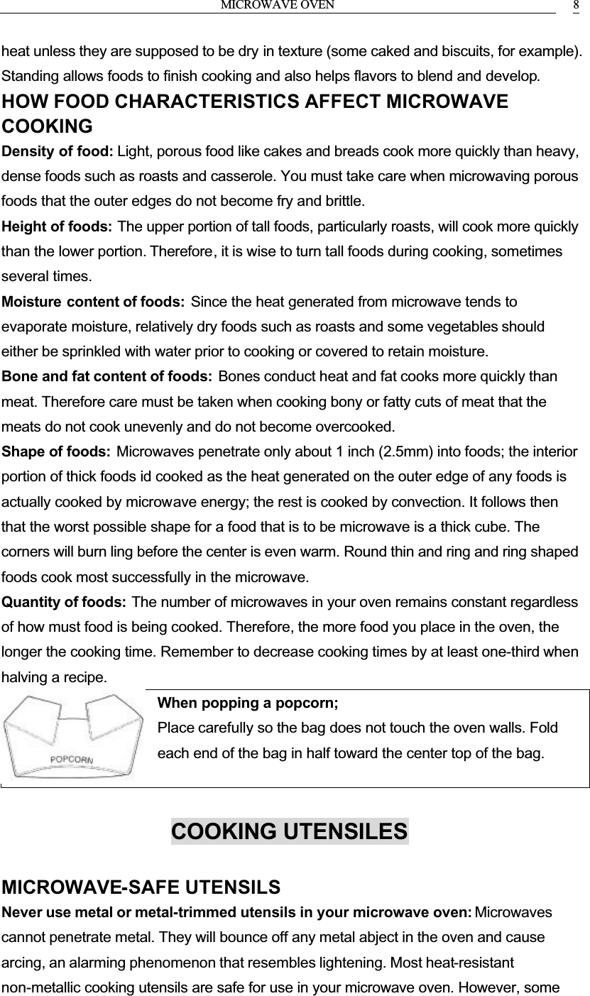 MICROWAVE OVEN 8heat unless they are supposed to be dry in texture (some caked and biscuits, for example). Standing allows foods to finish cooking and also helps flavors to blend and develop.HOW FOOD CHARACTERISTICS AFFECT MICROWAVE COOKINGDensity of food: Light, porous food like cakes and breads cook more quickly than heavy, dense foods such as roasts and casserole. You must take care when microwaving porous foods that the outer edges do not become fry and brittle.Height of foods: The upper portion of tall foods, particularly roasts, will cook more quickly than the lower portion. Therefore, it is wise to turn tall foods during cooking, sometimes several times.Moisture content of foods: Since the heat generated from microwave tends to evaporate moisture, relatively dry foods such as roasts and some vegetables should either be sprinkled with water prior to cooking or covered to retain moisture.Bone and fat content of foods: Bones conduct heat and fat cooks more quickly than meat. Therefore care must be taken when cooking bony or fatty cuts of meat that the meats do not cook unevenly and do not become overcooked.Shape of foods: Microwaves penetrate only about 1 inch (2.5mm) into foods; the interior portion of thick foods id cooked as the heat generated on the outer edge of any foods is actually cooked by microwave energy; the rest is cooked by convection. It follows then that the worst possible shape for a food that is to be microwave is a thick cube. The corners will burn ling before the center is even warm. Round thin and ring and ring shaped foods cook most successfully in the microwave.Quantity of foods: The number of microwaves in your oven remains constant regardless of how must food is being cooked. Therefore, the more food you place in the oven, the longer the cooking time. Remember to decrease cooking times by at least one-third when halving a recipe.When popping a popcorn; Place carefully so the bag does not touch the oven walls. Foldeach end of the bag in half toward the center top of the bag.COOKING UTENSILESMICROWAVE-SAFE UTENSILSNever use metal or metal-trimmed utensils in your microwave oven: Microwavescannot penetrate metal. They will bounce off any metal abject in the oven and cause arcing, an alarming phenomenon that resembles lightening. Most heat-resistantnon-metallic cooking utensils are safe for use in your microwave oven. However, some 