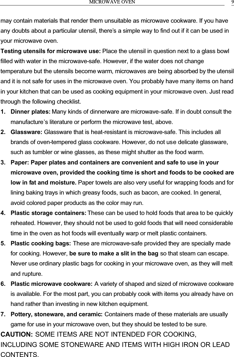 MICROWAVE OVEN 9may contain materials that render them unsuitable as microwave cookware. If you have any doubts about a particular utensil, there&rsquo;s a simple way to find out if it can be used in your microwave oven.Testing utensils for microwave use: Place the utensil in question next to a glass bowl filled with water in the microwave-safe. However, if the water does not change temperature but the utensils become warm, microwaves are being absorbed by the utensil and it is not safe for uses in the microwave oven. You probably have many items on hand in your kitchen that can be used as cooking equipment in your microwave oven. Just read through the following checklist.1. Dinner plates: Many kinds of dinnerware are microwave-safe. If in doubt consult the manufacture&rsquo;s literature or perform the microwave test, above.2. Glassware: Glassware that is heat-resistant is microwave-safe. This includes all brands of oven-tempered glass cookware. However, do not use delicate glassware, such as tumbler or wine glasses, as these might shutter as the food warm.3. Paper: Paper plates and containers are convenient and safe to use in your microwave oven, provided the cooking time is short and foods to be cooked are low in fat and moisture. Paper towels are also very useful for wrapping foods and for lining baking trays in which greasy foods, such as bacon, are cooked. In general, avoid colored paper products as the color may run.4. Plastic storage containers: These can be used to hold foods that area to be quickly reheated. However, they should not be used to gold foods that will need considerable time in the oven as hot foods will eventually warp or melt plastic containers.5. Plastic cooking bags: These are microwave-safe provided they are specially made for cooking. However, be sure to make a slit in the bag so that steam can escape. Never use ordinary plastic bags for cooking in your microwave oven, as they will melt and rupture.6. Plastic microwave cookware: A variety of shaped and sized of microwave cookware is available. For the most part, you can probably cook with items you already have on hand rather than investing in new kitchen equipment.7. Pottery, stoneware, and ceramic: Containers made of these materials are usually game for use in your microwave oven, but they should be tested to be sure.CAUTION: SOME ITEMS ARE NOT INTENDED FOR COOKING, INCLUDING SOME STONEWARE AND ITEMS WITH HIGH IRON OR LEAD CONTENTS.