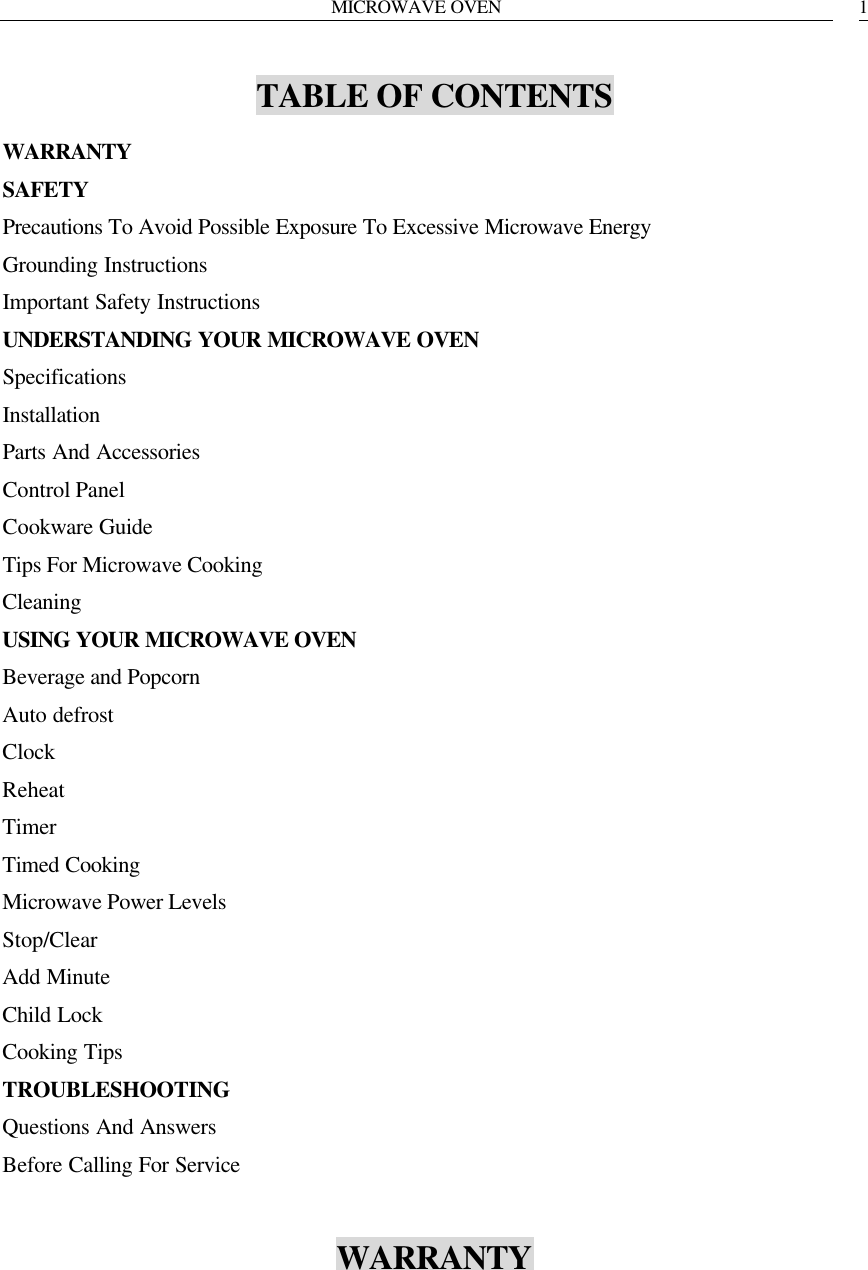 MICROWAVE OVEN   1TABLE OF CONTENTS WARRANTY SAFETY Precautions To Avoid Possible Exposure To Excessive Microwave Energy Grounding Instructions Important Safety Instructions UNDERSTANDING YOUR MICROWAVE OVEN Specifications Installation Parts And Accessories Control Panel Cookware Guide Tips For Microwave Cooking Cleaning USING YOUR MICROWAVE OVEN Beverage and Popcorn Auto defrost Clock Reheat Timer Timed Cooking Microwave Power Levels Stop/Clear Add Minute Child Lock Cooking Tips TROUBLESHOOTING Questions And Answers Before Calling For Service  WARRANTY      