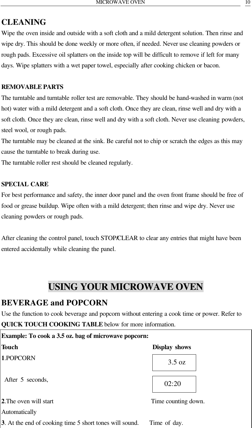 MICROWAVE OVEN   10 CLEANING Wipe the oven inside and outside with a soft cloth and a mild detergent solution. Then rinse and wipe dry. This should be done weekly or more often, if needed. Never use cleaning powders or rough pads. Excessive oil splatters on the inside top will be difficult to remove if left for many days. Wipe splatters with a wet paper towel, especially after cooking chicken or bacon.  REMOVABLE PARTS The turntable and turntable roller test are removable. They should be hand-washed in warm (not hot) water with a mild detergent and a soft cloth. Once they are clean, rinse well and dry with a soft cloth. Once they are clean, rinse well and dry with a soft cloth. Never use cleaning powders, steel wool, or rough pads. The turntable may be cleaned at the sink. Be careful not to chip or scratch the edges as this may cause the turntable to break during use. The turntable roller rest should be cleaned regularly.  SPECIAL CARE For best performance and safety, the inner door panel and the oven front frame should be free of food or grease buildup. Wipe often with a mild detergent; then rinse and wipe dry. Never use cleaning powders or rough pads.  After cleaning the control panel, touch STOP/CLEAR to clear any entries that might have been entered accidentally while cleaning the panel.   USING YOUR MICROWAVE OVEN BEVERAGE and POPCORN   Use the function to cook beverage and popcorn without entering a cook time or power. Refer to QUICK TOUCH COOKING TABLE below for more information. Example: To cook a 3.5 oz. bag of microwave popcorn: Touch                                           Display shows 1.POPCORN      After 5 seconds,                   2.The oven will start                               Time counting down. Automatically   3. At the end of cooking time 5 short tones will sound.    Time of day.   02:20    3.5 oz 