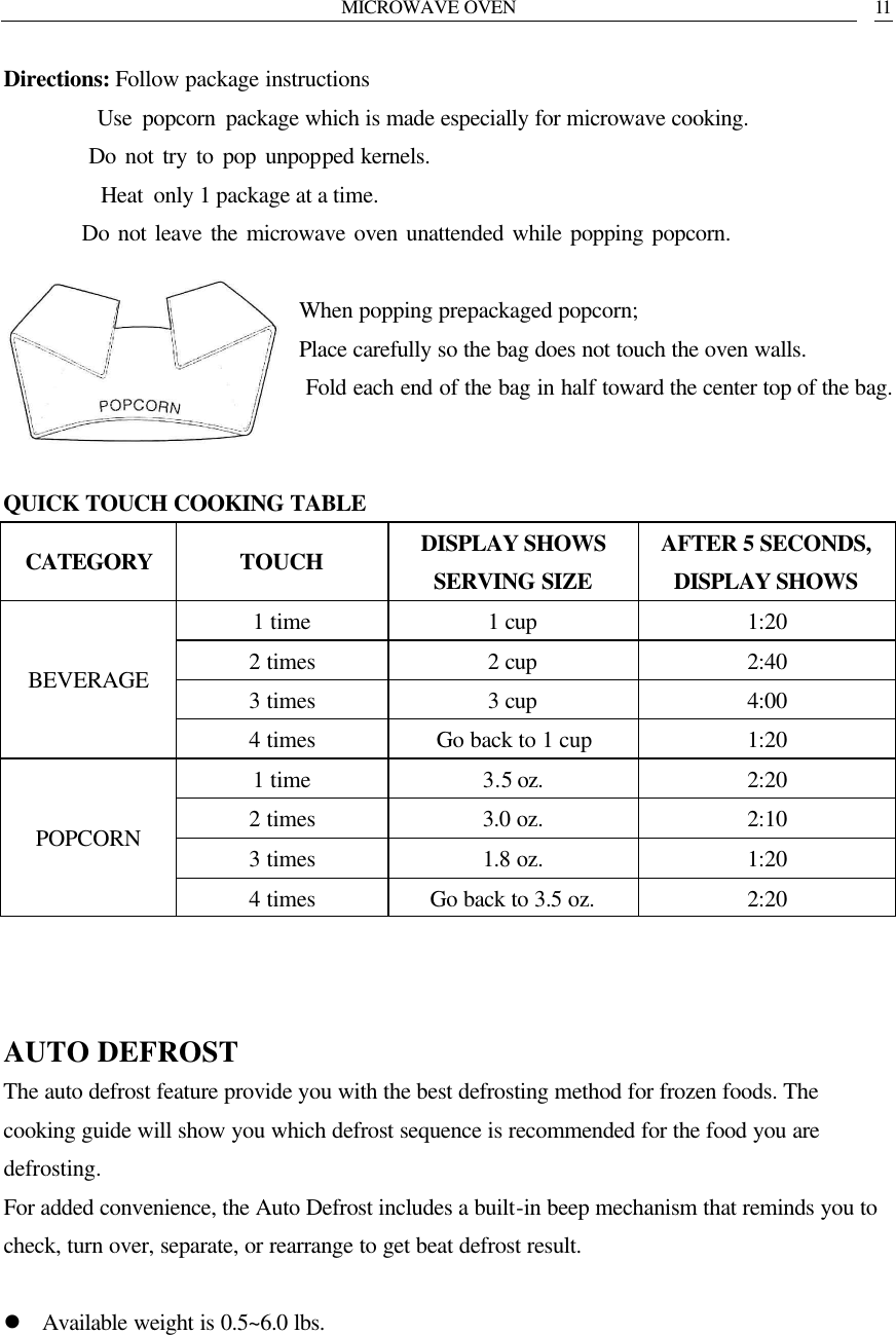 MICROWAVE OVEN   11 Directions: Follow package instructions          Use popcorn package which is made especially for microwave cooking.          Do not try to pop unpopped kernels.          Heat only 1 package at a time.          Do not leave the microwave oven unattended while popping popcorn.  When popping prepackaged popcorn; Place carefully so the bag does not touch the oven walls.  Fold each end of the bag in half toward the center top of the bag.   QUICK TOUCH COOKING TABLE CATEGORY TOUCH DISPLAY SHOWS SERVING SIZE AFTER 5 SECONDS, DISPLAY SHOWS 1 time 1 cup 1:20 2 times 2 cup 2:40 3 times 3 cup 4:00 BEVERAGE 4 times Go back to 1 cup 1:20 1 time 3.5 oz. 2:20 2 times 3.0 oz. 2:10 3 times 1.8 oz. 1:20 POPCORN 4 times Go back to 3.5 oz. 2:20    AUTO DEFROST The auto defrost feature provide you with the best defrosting method for frozen foods. The cooking guide will show you which defrost sequence is recommended for the food you are defrosting.   For added convenience, the Auto Defrost includes a built-in beep mechanism that reminds you to check, turn over, separate, or rearrange to get beat defrost result.  l Available weight is 0.5~6.0 lbs.      