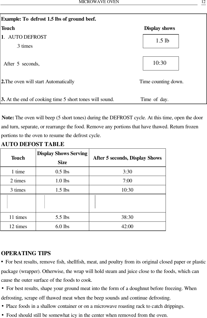 MICROWAVE OVEN   12 Example: To  defrost 1.5 lbs of ground beef. Touch                                                  Display shows 1.  AUTO DEFROST 3 times   After 5 seconds,                   2.The oven will start Automatically                         Time counting down.  3. At the end of cooking time 5 short tones will sound.           Time of day.  Note: The oven will beep (5 short tones) during the DEFROST cycle. At this time, open the door and turn, separate, or rearrange the food. Remove any portions that have thawed. Return frozen portions to the oven to resume the defrost cycle. AUTO DEFOST TABLE Touch Display Shows Serving Size After 5 seconds, Display Shows 1 time 0.5 lbs 3:30 2 times 1.0 lbs 7:00 3 times 1.5 lbs 10:30      11 times 5.5 lbs 38:30 12 times 6.0 lbs 42:00   OPERATING TIPS &bull;For best results, remove fish, shellfish, meat, and poultry from its original closed paper or plastic package (wrapper). Otherwise, the wrap will hold steam and juice close to the foods, which can cause the outer surface of the foods to cook. &bull;For best results, shape your ground meat into the form of a doughnut before freezing. When defrosting, scrape off thawed meat when the beep sounds and continue defrosting.   &bull;Place foods in a shallow container or on a microwave roasting rack to catch drippings. &bull;Food should still be somewhat icy in the center when removed from the oven.     10:30    1.5 lb 