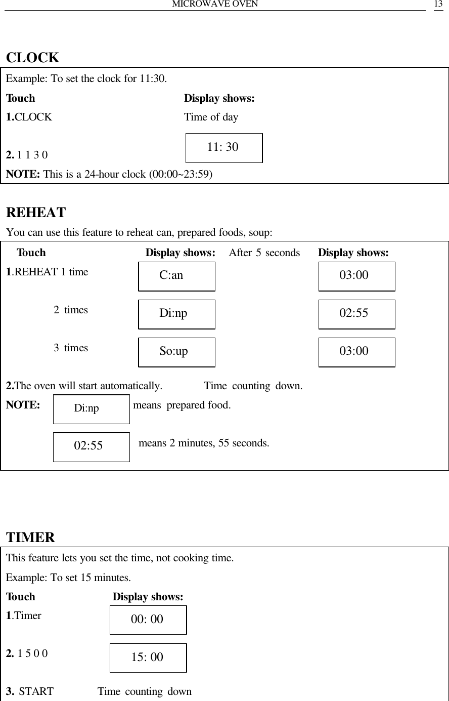 MICROWAVE OVEN   13  CLOCK Example: To set the clock for 11:30. Touch                            Display shows: 1.CLOCK                        Time of day  2. 1 1 3 0                       NOTE: This is a 24-hour clock (00:00~23:59)  REHEAT You can use this feature to reheat can, prepared foods, soup: Touch                  Display shows:   After 5 seconds    Display shows: 1.REHEAT 1 time                   2 times            3 times                 2.The oven will start automatically.        Time counting down.   NOTE:                  means prepared food.    means 2 minutes, 55 seconds.     TIMER This feature lets you set the time, not cooking time. Example: To set 15 minutes. Touch               Display shows: 1.Timer             2. 1 5 0 0            3. START         Time counting down     00: 00   15: 00   11: 30   C:an   Di:np   So:up   03:00   02:55   03:00   Di:np   02:55 