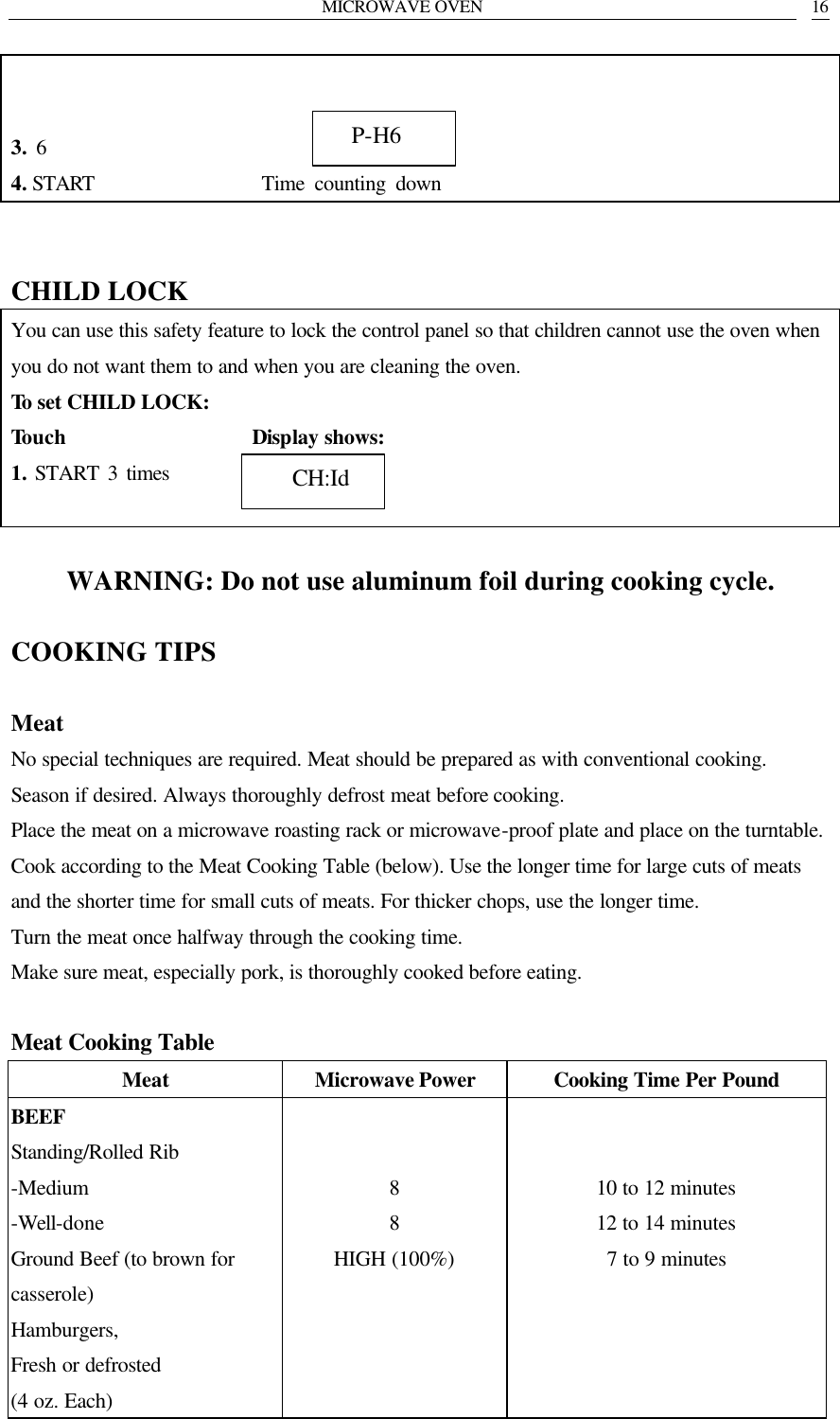 MICROWAVE OVEN   16     3. 6                        4. START                 Time counting down   CHILD LOCK You can use this safety feature to lock the control panel so that children cannot use the oven when you do not want them to and when you are cleaning the oven. To set CHILD LOCK: Touch                  Display shows: 1. START 3 times         WARNING: Do not use aluminum foil during cooking cycle.  COOKING TIPS  Meat No special techniques are required. Meat should be prepared as with conventional cooking. Season if desired. Always thoroughly defrost meat before cooking. Place the meat on a microwave roasting rack or microwave-proof plate and place on the turntable. Cook according to the Meat Cooking Table (below). Use the longer time for large cuts of meats and the shorter time for small cuts of meats. For thicker chops, use the longer time. Turn the meat once halfway through the cooking time. Make sure meat, especially pork, is thoroughly cooked before eating.  Meat Cooking Table Meat Microwave Power Cooking Time Per Pound BEEF Standing/Rolled Rib -Medium -Well-done Ground Beef (to brown for casserole) Hamburgers, Fresh or defrosted (4 oz. Each)   8 8 HIGH (100%)       10 to 12 minutes 12 to 14 minutes 7 to 9 minutes       P-H6    CH:Id 