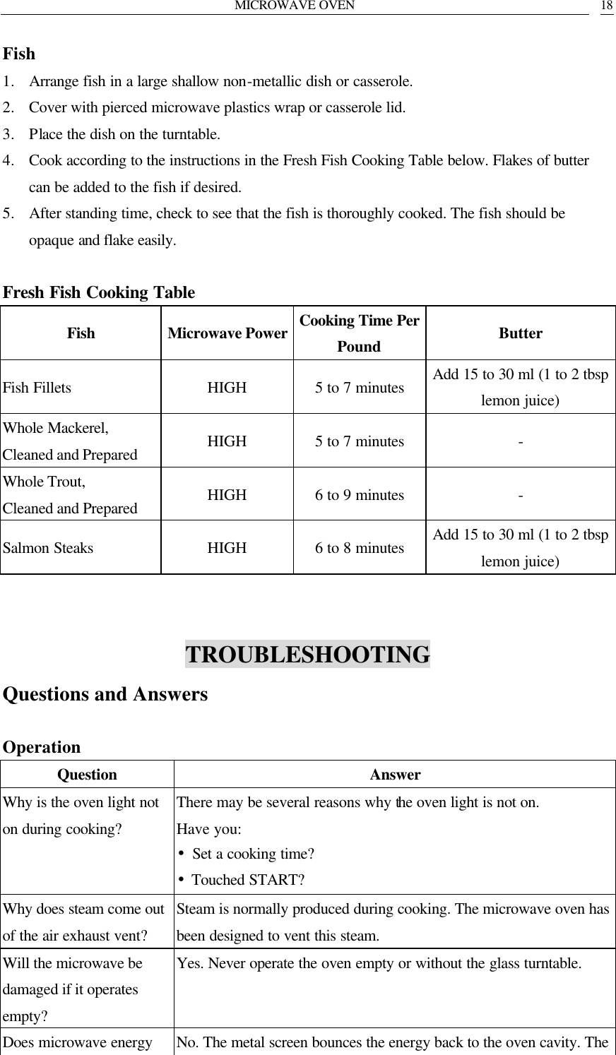 MICROWAVE OVEN   18 Fish 1. Arrange fish in a large shallow non-metallic dish or casserole. 2. Cover with pierced microwave plastics wrap or casserole lid. 3. Place the dish on the turntable. 4. Cook according to the instructions in the Fresh Fish Cooking Table below. Flakes of butter can be added to the fish if desired. 5. After standing time, check to see that the fish is thoroughly cooked. The fish should be opaque and flake easily.  Fresh Fish Cooking Table Fish Microwave Power Cooking Time Per Pound Butter Fish Fillets HIGH 5 to 7 minutes Add 15 to 30 ml (1 to 2 tbsp lemon juice) Whole Mackerel, Cleaned and Prepared HIGH 5 to 7 minutes - Whole Trout, Cleaned and Prepared HIGH 6 to 9 minutes - Salmon Steaks HIGH 6 to 8 minutes Add 15 to 30 ml (1 to 2 tbsp lemon juice)   TROUBLESHOOTING Questions and Answers  Operation Question Answer Why is the oven light not on during cooking? There may be several reasons why the oven light is not on. Have you: &bull;Set a cooking time? &bull;Touched START? Why does steam come out of the air exhaust vent? Steam is normally produced during cooking. The microwave oven has been designed to vent this steam. Will the microwave be damaged if it operates empty? Yes. Never operate the oven empty or without the glass turntable. Does microwave energy  No. The metal screen bounces the energy back to the oven cavity. The 