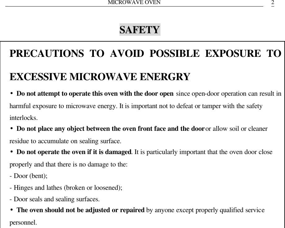 MICROWAVE OVEN   2SAFETY PRECAUTIONS TO AVOID POSSIBLE EXPOSURE TO EXCESSIVE MICROWAVE ENERGRY &bull;Do not attempt to operate this oven with the door open since open-door operation can result in harmful exposure to microwave energy. It is important not to defeat or tamper with the safety interlocks. &bull;Do not place any object between the oven front face and the door or allow soil or cleaner residue to accumulate on sealing surface. &bull;Do not operate the oven if it is damaged. It is particularly important that the oven door close properly and that there is no damage to the: - Door (bent); - Hinges and lathes (broken or loosened); - Door seals and sealing surfaces. &bull;The oven should not be adjusted or repaired by anyone except properly qualified service personnel.  