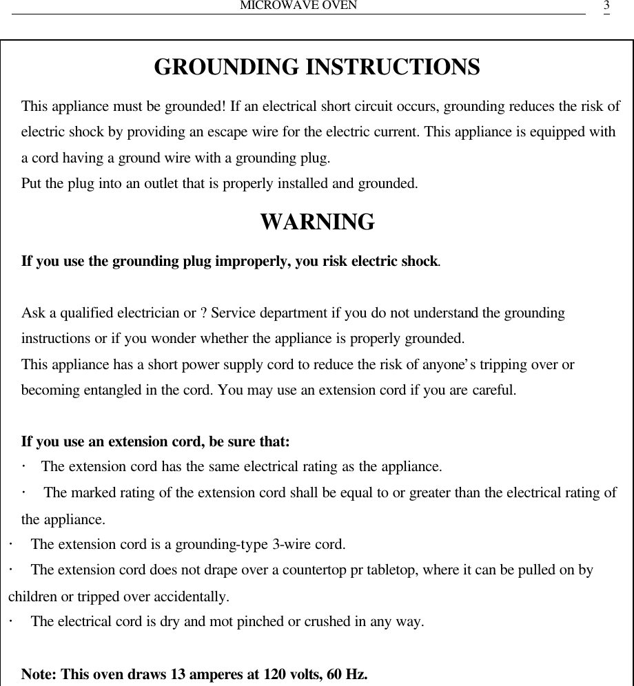MICROWAVE OVEN   3GROUNDING INSTRUCTIONS This appliance must be grounded! If an electrical short circuit occurs, grounding reduces the risk of electric shock by providing an escape wire for the electric current. This appliance is equipped with a cord having a ground wire with a grounding plug. Put the plug into an outlet that is properly installed and grounded. WARNING If you use the grounding plug improperly, you risk electric shock.  Ask a qualified electrician or ? Service department if you do not understand the grounding instructions or if you wonder whether the appliance is properly grounded. This appliance has a short power supply cord to reduce the risk of anyone&rsquo;s tripping over or becoming entangled in the cord. You may use an extension cord if you are careful.  If you use an extension cord, be sure that: ・ The extension cord has the same electrical rating as the appliance. ・　The marked rating of the extension cord shall be equal to or greater than the electrical rating of the appliance. ・　The extension cord is a grounding-type 3-wire cord. ・　The extension cord does not drape over a countertop pr tabletop, where it can be pulled on by children or tripped over accidentally. ・　The electrical cord is dry and mot pinched or crushed in any way.  Note: This oven draws 13 amperes at 120 volts, 60 Hz.     