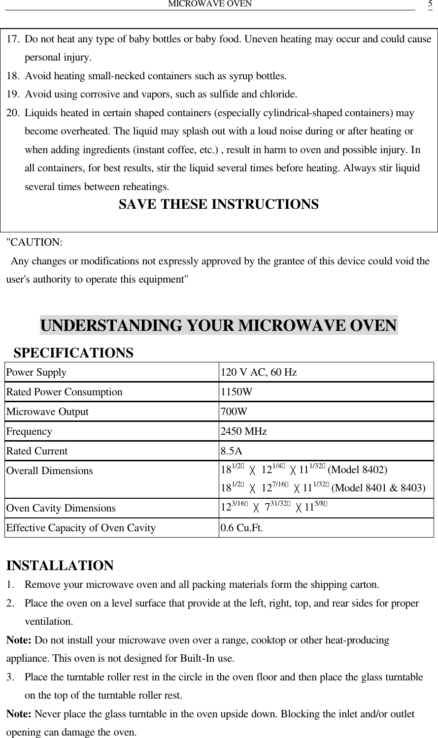 MICROWAVE OVEN   517. Do not heat any type of baby bottles or baby food. Uneven heating may occur and could cause personal injury. 18. Avoid heating small-necked containers such as syrup bottles. 19. Avoid using corrosive and vapors, such as sulfide and chloride. 20. Liquids heated in certain shaped containers (especially cylindrical-shaped containers) may become overheated. The liquid may splash out with a loud noise during or after heating or when adding ingredients (instant coffee, etc.) , result in harm to oven and possible injury. In all containers, for best results, stir the liquid several times before heating. Always stir liquid several times between reheatings. SAVE THESE INSTRUCTIONS  "CAUTION:  Any changes or modifications not expressly approved by the grantee of this device could void the user's authority to operate this equipment"  UNDERSTANDING YOUR MICROWAVE OVEN  SPECIFICATIONS Power Supply 120 V AC, 60 Hz Rated Power Consumption 1150W Microwave Output 700W Frequency 2450 MHz Rated Current 8.5A Overall Dimensions 181/2〃 ╳ 121/4〃 ╳111/32〃(Model 8402)  181/2〃 ╳ 127/16〃 ╳111/32〃(Model 8401 &amp; 8403) Oven Cavity Dimensions 123/16〃 ╳ 731/32〃 ╳115/8〃 Effective Capacity of Oven Cavity 0.6 Cu.Ft.  INSTALLATION 1. Remove your microwave oven and all packing materials form the shipping carton. 2. Place the oven on a level surface that provide at the left, right, top, and rear sides for proper ventilation. Note: Do not install your microwave oven over a range, cooktop or other heat-producing appliance. This oven is not designed for Built-In use. 3. Place the turntable roller rest in the circle in the oven floor and then place the glass turntable on the top of the turntable roller rest. Note: Never place the glass turntable in the oven upside down. Blocking the inlet and/or outlet opening can damage the oven. 