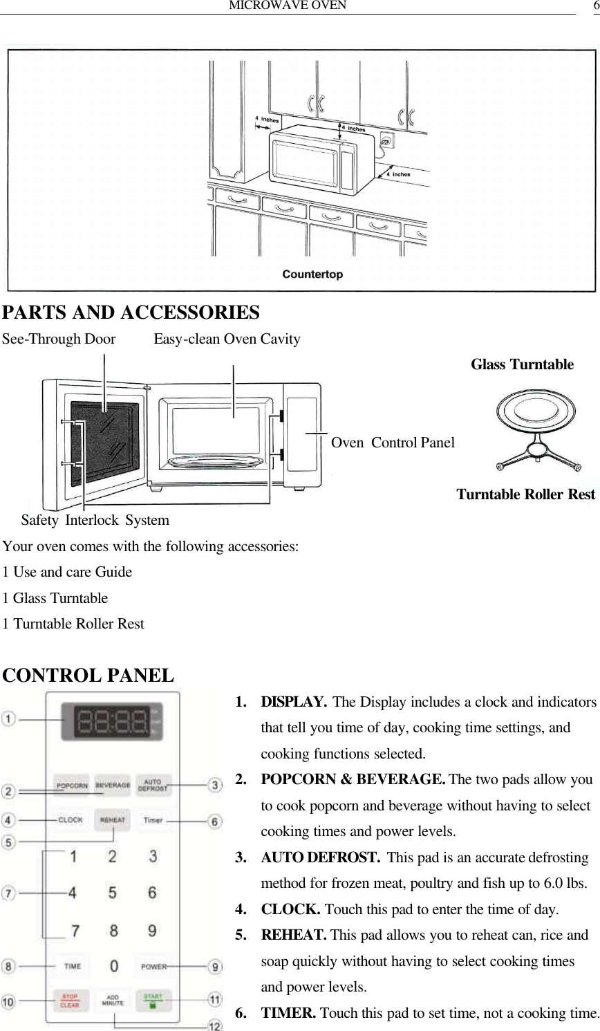 MICROWAVE OVEN   6 PARTS AND ACCESSORIES See-Through Door     Easy-clean Oven Cavity                                                               Glass Turntable                                               Oven Control Panel                                                              Turntable Roller Rest    Safety Interlock System Your oven comes with the following accessories: 1 Use and care Guide 1 Glass Turntable 1 Turntable Roller Rest  CONTROL PANEL 1. DISPLAY. The Display includes a clock and indicators that tell you time of day, cooking time settings, and cooking functions selected. 2. POPCORN &amp; BEVERAGE. The two pads allow you to cook popcorn and beverage without having to select cooking times and power levels. 3. AUTO DEFROST.  This pad is an accurate defrosting method for frozen meat, poultry and fish up to 6.0 lbs. 4. CLOCK. Touch this pad to enter the time of day. 5. REHEAT. This pad allows you to reheat can, rice and soap quickly without having to select cooking times and power levels. 6. TIMER. Touch this pad to set time, not a cooking time. 