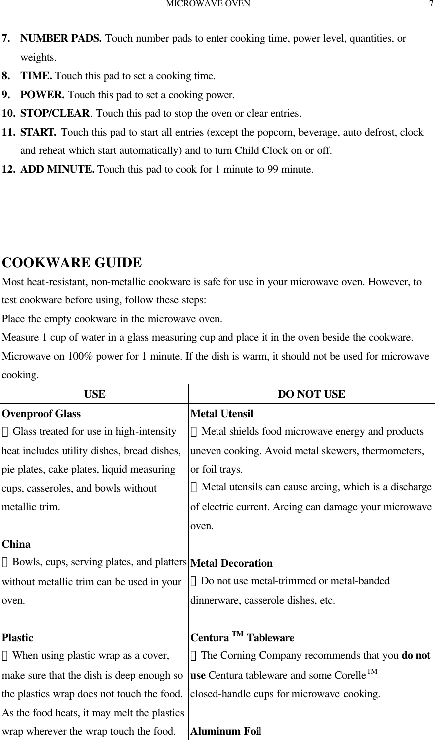 MICROWAVE OVEN   77. NUMBER PADS. Touch number pads to enter cooking time, power level, quantities, or weights. 8. TIME. Touch this pad to set a cooking time. 9. POWER. Touch this pad to set a cooking power. 10. STOP/CLEAR. Touch this pad to stop the oven or clear entries. 11. START.  Touch this pad to start all entries (except the popcorn, beverage, auto defrost, clock and reheat which start automatically) and to turn Child Clock on or off. 12. ADD MINUTE. Touch this pad to cook for 1 minute to 99 minute.     COOKWARE GUIDE Most heat-resistant, non-metallic cookware is safe for use in your microwave oven. However, to test cookware before using, follow these steps: Place the empty cookware in the microwave oven. Measure 1 cup of water in a glass measuring cup and place it in the oven beside the cookware. Microwave on 100% power for 1 minute. If the dish is warm, it should not be used for microwave cooking. USE DO NOT USE Ovenproof Glass ．Glass treated for use in high-intensity heat includes utility dishes, bread dishes, pie plates, cake plates, liquid measuring cups, casseroles, and bowls without metallic trim.  China ．Bowls, cups, serving plates, and platters without metallic trim can be used in your oven.  Plastic ．When using plastic wrap as a cover, make sure that the dish is deep enough so the plastics wrap does not touch the food. As the food heats, it may melt the plastics wrap wherever the wrap touch the food. Metal Utensil ．Metal shields food microwave energy and products uneven cooking. Avoid metal skewers, thermometers, or foil trays. ．Metal utensils can cause arcing, which is a discharge of electric current. Arcing can damage your microwave oven.  Metal Decoration ．Do not use metal-trimmed or metal-banded dinnerware, casserole dishes, etc.  Centura TM Tableware ．The Corning Company recommends that you do not use Centura tableware and some CorelleTM closed-handle cups for microwave cooking.  Aluminum Foil 