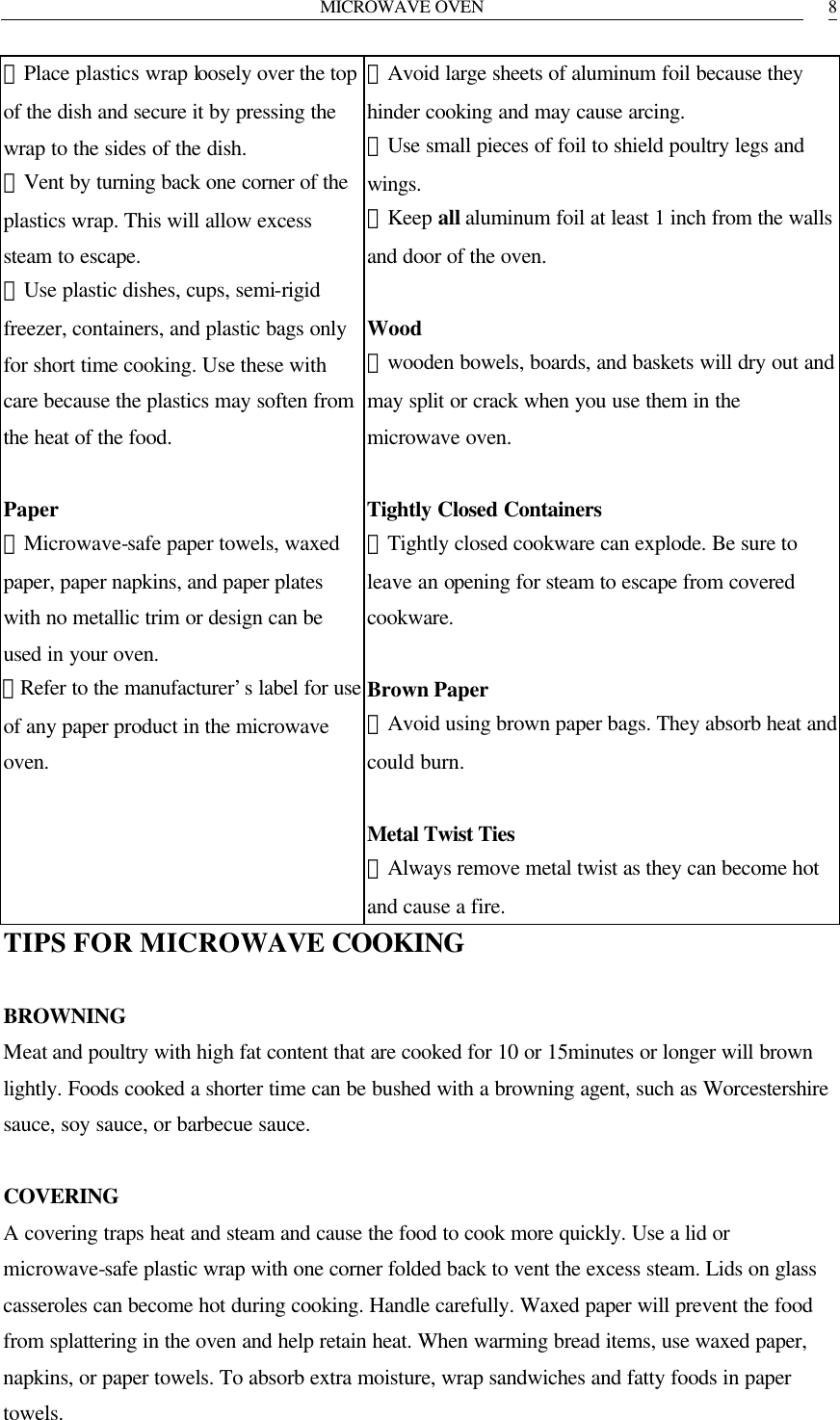 MICROWAVE OVEN   8．Place plastics wrap loosely over the top of the dish and secure it by pressing the wrap to the sides of the dish. ．Vent by turning back one corner of the plastics wrap. This will allow excess steam to escape. ．Use plastic dishes, cups, semi-rigid freezer, containers, and plastic bags only for short time cooking. Use these with care because the plastics may soften from the heat of the food.  Paper ．Microwave-safe paper towels, waxed paper, paper napkins, and paper plates with no metallic trim or design can be used in your oven. ．Refer to the manufacturer&rsquo;s label for use of any paper product in the microwave oven. ．Avoid large sheets of aluminum foil because they hinder cooking and may cause arcing. ．Use small pieces of foil to shield poultry legs and wings. ．Keep all aluminum foil at least 1 inch from the walls and door of the oven.  Wood ．wooden bowels, boards, and baskets will dry out and may split or crack when you use them in the microwave oven.  Tightly Closed Containers ．Tightly closed cookware can explode. Be sure to leave an opening for steam to escape from covered cookware.  Brown Paper ．Avoid using brown paper bags. They absorb heat and could burn.  Metal Twist Ties   ．Always remove metal twist as they can become hot and cause a fire. TIPS FOR MICROWAVE COOKING  BROWNING Meat and poultry with high fat content that are cooked for 10 or 15minutes or longer will brown lightly. Foods cooked a shorter time can be bushed with a browning agent, such as Worcestershire sauce, soy sauce, or barbecue sauce.  COVERING A covering traps heat and steam and cause the food to cook more quickly. Use a lid or microwave-safe plastic wrap with one corner folded back to vent the excess steam. Lids on glass casseroles can become hot during cooking. Handle carefully. Waxed paper will prevent the food from splattering in the oven and help retain heat. When warming bread items, use waxed paper, napkins, or paper towels. To absorb extra moisture, wrap sandwiches and fatty foods in paper towels. 